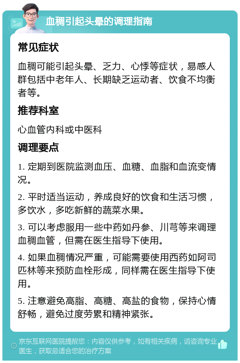 血稠引起头晕的调理指南 常见症状 血稠可能引起头晕、乏力、心悸等症状，易感人群包括中老年人、长期缺乏运动者、饮食不均衡者等。 推荐科室 心血管内科或中医科 调理要点 1. 定期到医院监测血压、血糖、血脂和血流变情况。 2. 平时适当运动，养成良好的饮食和生活习惯，多饮水，多吃新鲜的蔬菜水果。 3. 可以考虑服用一些中药如丹参、川芎等来调理血稠血管，但需在医生指导下使用。 4. 如果血稠情况严重，可能需要使用西药如阿司匹林等来预防血栓形成，同样需在医生指导下使用。 5. 注意避免高脂、高糖、高盐的食物，保持心情舒畅，避免过度劳累和精神紧张。