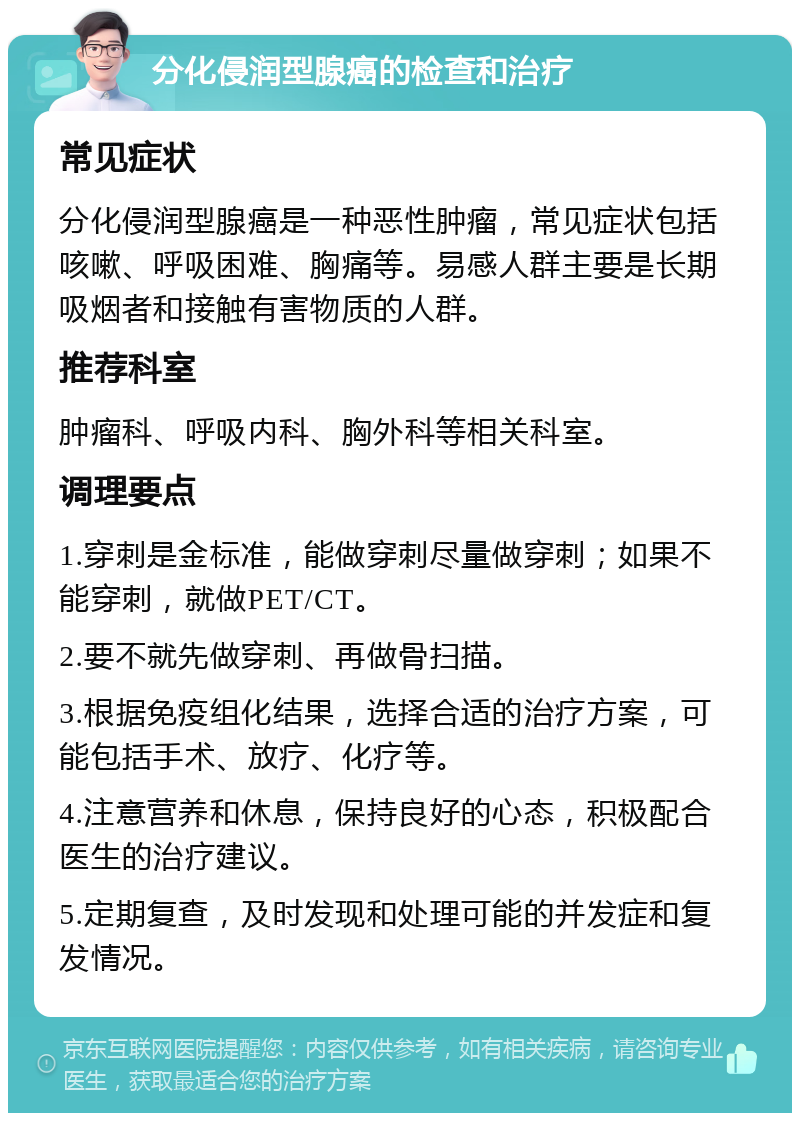 分化侵润型腺癌的检查和治疗 常见症状 分化侵润型腺癌是一种恶性肿瘤，常见症状包括咳嗽、呼吸困难、胸痛等。易感人群主要是长期吸烟者和接触有害物质的人群。 推荐科室 肿瘤科、呼吸内科、胸外科等相关科室。 调理要点 1.穿刺是金标准，能做穿刺尽量做穿刺；如果不能穿刺，就做PET/CT。 2.要不就先做穿刺、再做骨扫描。 3.根据免疫组化结果，选择合适的治疗方案，可能包括手术、放疗、化疗等。 4.注意营养和休息，保持良好的心态，积极配合医生的治疗建议。 5.定期复查，及时发现和处理可能的并发症和复发情况。