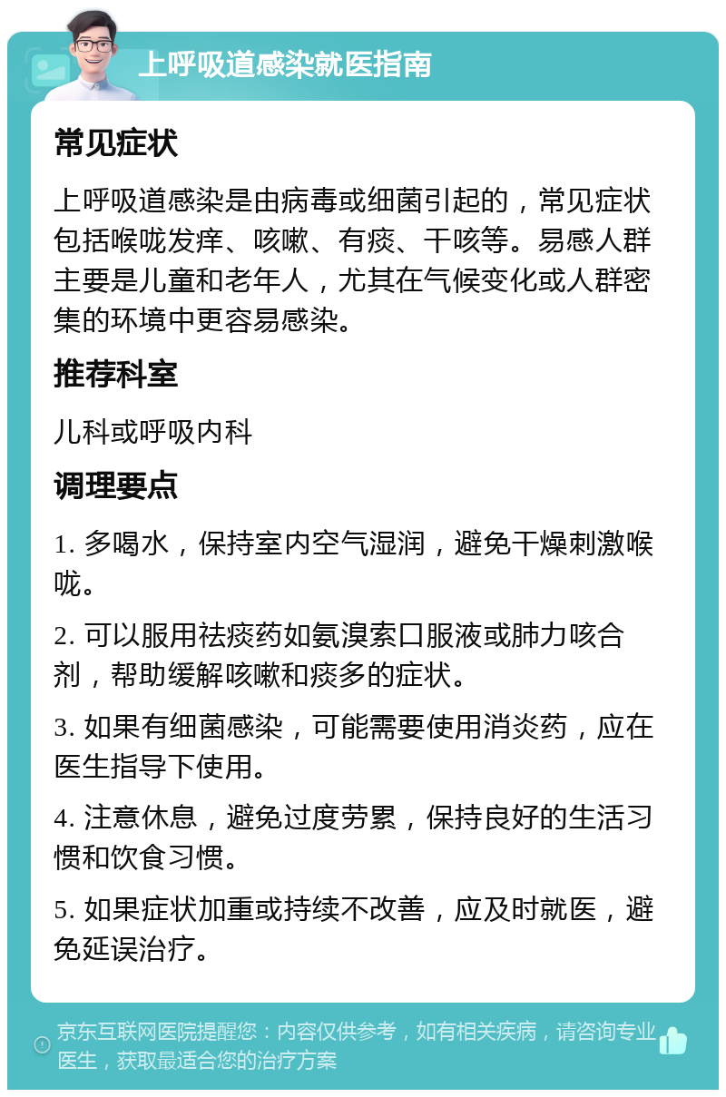 上呼吸道感染就医指南 常见症状 上呼吸道感染是由病毒或细菌引起的，常见症状包括喉咙发痒、咳嗽、有痰、干咳等。易感人群主要是儿童和老年人，尤其在气候变化或人群密集的环境中更容易感染。 推荐科室 儿科或呼吸内科 调理要点 1. 多喝水，保持室内空气湿润，避免干燥刺激喉咙。 2. 可以服用祛痰药如氨溴索口服液或肺力咳合剂，帮助缓解咳嗽和痰多的症状。 3. 如果有细菌感染，可能需要使用消炎药，应在医生指导下使用。 4. 注意休息，避免过度劳累，保持良好的生活习惯和饮食习惯。 5. 如果症状加重或持续不改善，应及时就医，避免延误治疗。