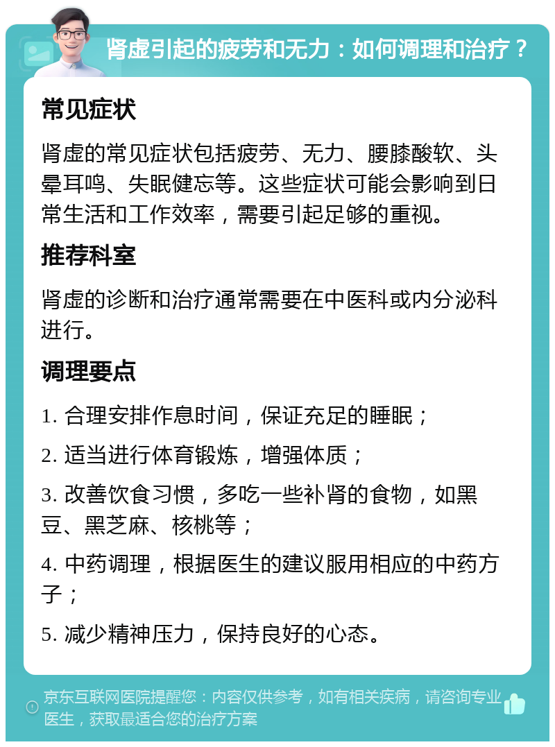 肾虚引起的疲劳和无力：如何调理和治疗？ 常见症状 肾虚的常见症状包括疲劳、无力、腰膝酸软、头晕耳鸣、失眠健忘等。这些症状可能会影响到日常生活和工作效率，需要引起足够的重视。 推荐科室 肾虚的诊断和治疗通常需要在中医科或内分泌科进行。 调理要点 1. 合理安排作息时间，保证充足的睡眠； 2. 适当进行体育锻炼，增强体质； 3. 改善饮食习惯，多吃一些补肾的食物，如黑豆、黑芝麻、核桃等； 4. 中药调理，根据医生的建议服用相应的中药方子； 5. 减少精神压力，保持良好的心态。