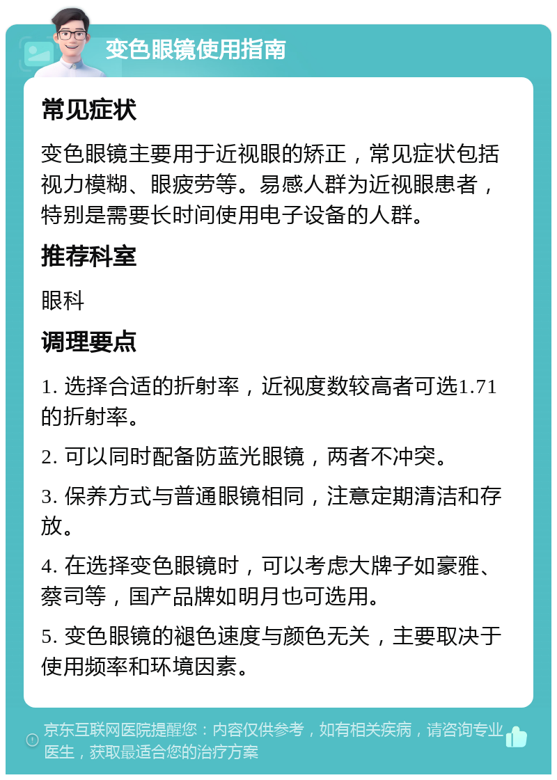 变色眼镜使用指南 常见症状 变色眼镜主要用于近视眼的矫正，常见症状包括视力模糊、眼疲劳等。易感人群为近视眼患者，特别是需要长时间使用电子设备的人群。 推荐科室 眼科 调理要点 1. 选择合适的折射率，近视度数较高者可选1.71的折射率。 2. 可以同时配备防蓝光眼镜，两者不冲突。 3. 保养方式与普通眼镜相同，注意定期清洁和存放。 4. 在选择变色眼镜时，可以考虑大牌子如豪雅、蔡司等，国产品牌如明月也可选用。 5. 变色眼镜的褪色速度与颜色无关，主要取决于使用频率和环境因素。