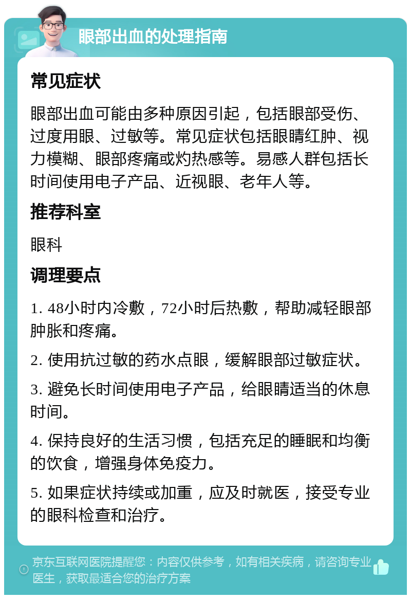 眼部出血的处理指南 常见症状 眼部出血可能由多种原因引起，包括眼部受伤、过度用眼、过敏等。常见症状包括眼睛红肿、视力模糊、眼部疼痛或灼热感等。易感人群包括长时间使用电子产品、近视眼、老年人等。 推荐科室 眼科 调理要点 1. 48小时内冷敷，72小时后热敷，帮助减轻眼部肿胀和疼痛。 2. 使用抗过敏的药水点眼，缓解眼部过敏症状。 3. 避免长时间使用电子产品，给眼睛适当的休息时间。 4. 保持良好的生活习惯，包括充足的睡眠和均衡的饮食，增强身体免疫力。 5. 如果症状持续或加重，应及时就医，接受专业的眼科检查和治疗。