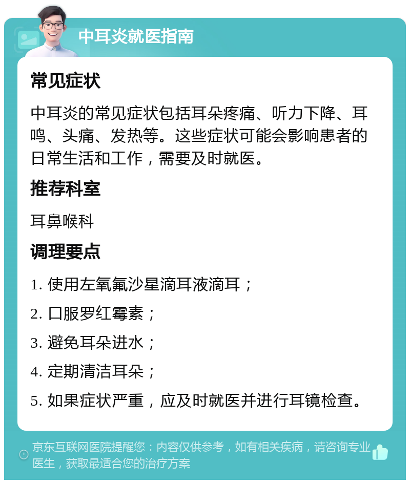 中耳炎就医指南 常见症状 中耳炎的常见症状包括耳朵疼痛、听力下降、耳鸣、头痛、发热等。这些症状可能会影响患者的日常生活和工作，需要及时就医。 推荐科室 耳鼻喉科 调理要点 1. 使用左氧氟沙星滴耳液滴耳； 2. 口服罗红霉素； 3. 避免耳朵进水； 4. 定期清洁耳朵； 5. 如果症状严重，应及时就医并进行耳镜检查。