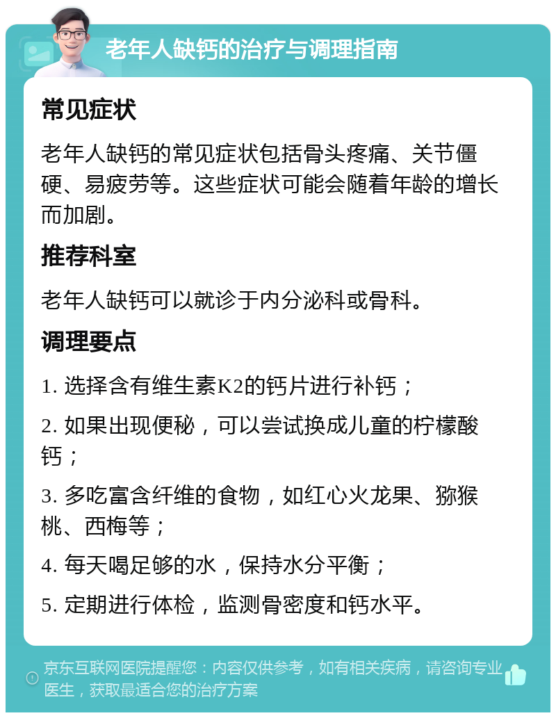 老年人缺钙的治疗与调理指南 常见症状 老年人缺钙的常见症状包括骨头疼痛、关节僵硬、易疲劳等。这些症状可能会随着年龄的增长而加剧。 推荐科室 老年人缺钙可以就诊于内分泌科或骨科。 调理要点 1. 选择含有维生素K2的钙片进行补钙； 2. 如果出现便秘，可以尝试换成儿童的柠檬酸钙； 3. 多吃富含纤维的食物，如红心火龙果、猕猴桃、西梅等； 4. 每天喝足够的水，保持水分平衡； 5. 定期进行体检，监测骨密度和钙水平。