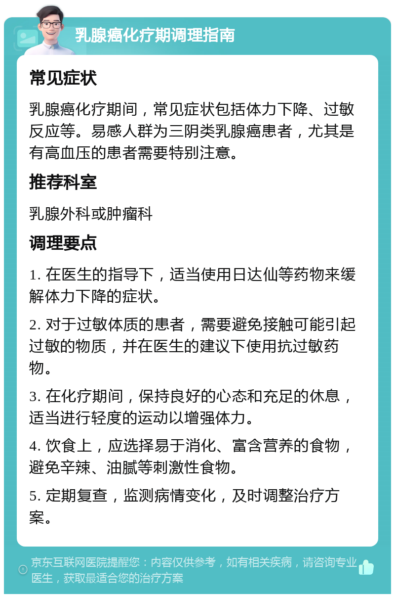 乳腺癌化疗期调理指南 常见症状 乳腺癌化疗期间，常见症状包括体力下降、过敏反应等。易感人群为三阴类乳腺癌患者，尤其是有高血压的患者需要特别注意。 推荐科室 乳腺外科或肿瘤科 调理要点 1. 在医生的指导下，适当使用日达仙等药物来缓解体力下降的症状。 2. 对于过敏体质的患者，需要避免接触可能引起过敏的物质，并在医生的建议下使用抗过敏药物。 3. 在化疗期间，保持良好的心态和充足的休息，适当进行轻度的运动以增强体力。 4. 饮食上，应选择易于消化、富含营养的食物，避免辛辣、油腻等刺激性食物。 5. 定期复查，监测病情变化，及时调整治疗方案。