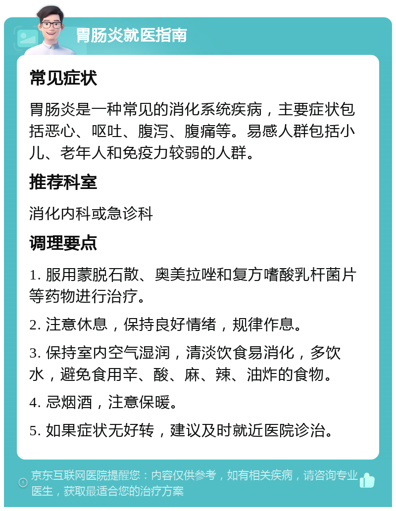 胃肠炎就医指南 常见症状 胃肠炎是一种常见的消化系统疾病，主要症状包括恶心、呕吐、腹泻、腹痛等。易感人群包括小儿、老年人和免疫力较弱的人群。 推荐科室 消化内科或急诊科 调理要点 1. 服用蒙脱石散、奥美拉唑和复方嗜酸乳杆菌片等药物进行治疗。 2. 注意休息，保持良好情绪，规律作息。 3. 保持室内空气湿润，清淡饮食易消化，多饮水，避免食用辛、酸、麻、辣、油炸的食物。 4. 忌烟酒，注意保暖。 5. 如果症状无好转，建议及时就近医院诊治。