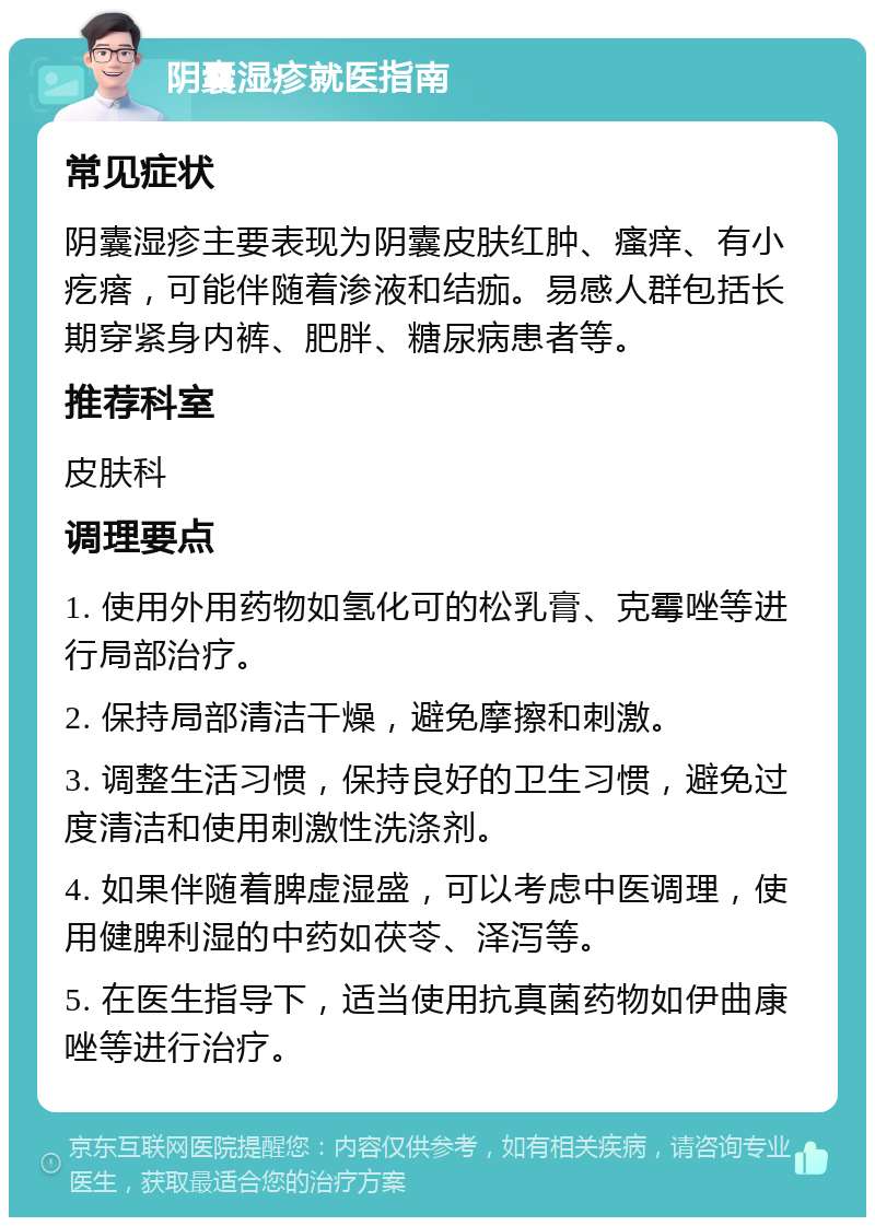 阴囊湿疹就医指南 常见症状 阴囊湿疹主要表现为阴囊皮肤红肿、瘙痒、有小疙瘩，可能伴随着渗液和结痂。易感人群包括长期穿紧身内裤、肥胖、糖尿病患者等。 推荐科室 皮肤科 调理要点 1. 使用外用药物如氢化可的松乳膏、克霉唑等进行局部治疗。 2. 保持局部清洁干燥，避免摩擦和刺激。 3. 调整生活习惯，保持良好的卫生习惯，避免过度清洁和使用刺激性洗涤剂。 4. 如果伴随着脾虚湿盛，可以考虑中医调理，使用健脾利湿的中药如茯苓、泽泻等。 5. 在医生指导下，适当使用抗真菌药物如伊曲康唑等进行治疗。