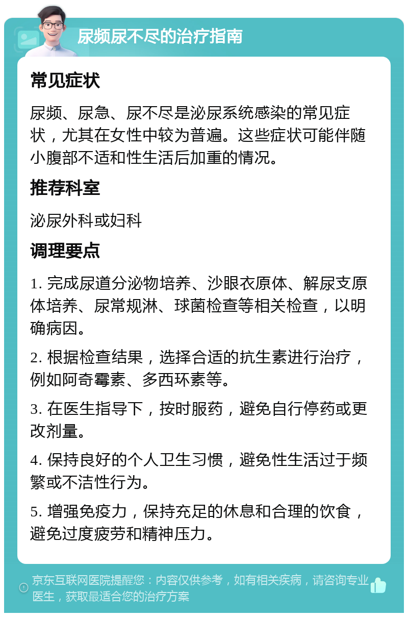 尿频尿不尽的治疗指南 常见症状 尿频、尿急、尿不尽是泌尿系统感染的常见症状，尤其在女性中较为普遍。这些症状可能伴随小腹部不适和性生活后加重的情况。 推荐科室 泌尿外科或妇科 调理要点 1. 完成尿道分泌物培养、沙眼衣原体、解尿支原体培养、尿常规淋、球菌检查等相关检查，以明确病因。 2. 根据检查结果，选择合适的抗生素进行治疗，例如阿奇霉素、多西环素等。 3. 在医生指导下，按时服药，避免自行停药或更改剂量。 4. 保持良好的个人卫生习惯，避免性生活过于频繁或不洁性行为。 5. 增强免疫力，保持充足的休息和合理的饮食，避免过度疲劳和精神压力。