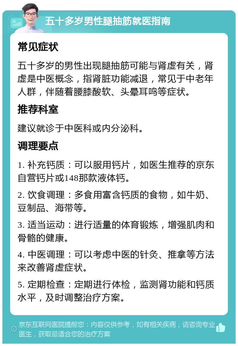 五十多岁男性腿抽筋就医指南 常见症状 五十多岁的男性出现腿抽筋可能与肾虚有关，肾虚是中医概念，指肾脏功能减退，常见于中老年人群，伴随着腰膝酸软、头晕耳鸣等症状。 推荐科室 建议就诊于中医科或内分泌科。 调理要点 1. 补充钙质：可以服用钙片，如医生推荐的京东自营钙片或148那款液体钙。 2. 饮食调理：多食用富含钙质的食物，如牛奶、豆制品、海带等。 3. 适当运动：进行适量的体育锻炼，增强肌肉和骨骼的健康。 4. 中医调理：可以考虑中医的针灸、推拿等方法来改善肾虚症状。 5. 定期检查：定期进行体检，监测肾功能和钙质水平，及时调整治疗方案。