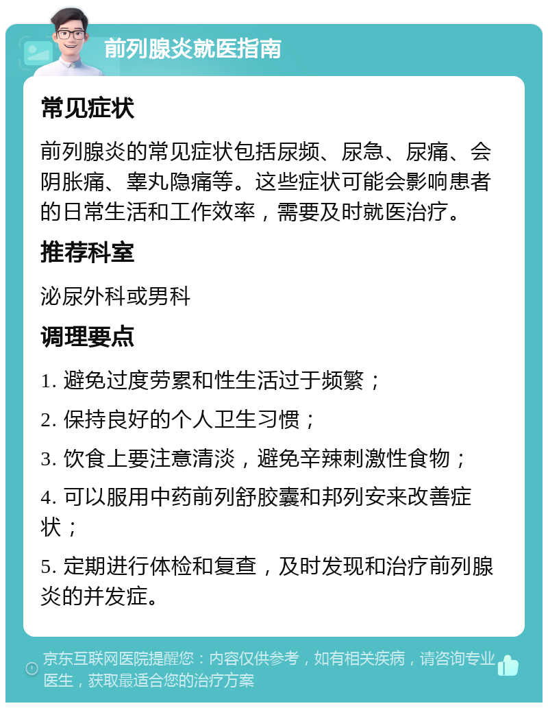 前列腺炎就医指南 常见症状 前列腺炎的常见症状包括尿频、尿急、尿痛、会阴胀痛、睾丸隐痛等。这些症状可能会影响患者的日常生活和工作效率，需要及时就医治疗。 推荐科室 泌尿外科或男科 调理要点 1. 避免过度劳累和性生活过于频繁； 2. 保持良好的个人卫生习惯； 3. 饮食上要注意清淡，避免辛辣刺激性食物； 4. 可以服用中药前列舒胶囊和邦列安来改善症状； 5. 定期进行体检和复查，及时发现和治疗前列腺炎的并发症。