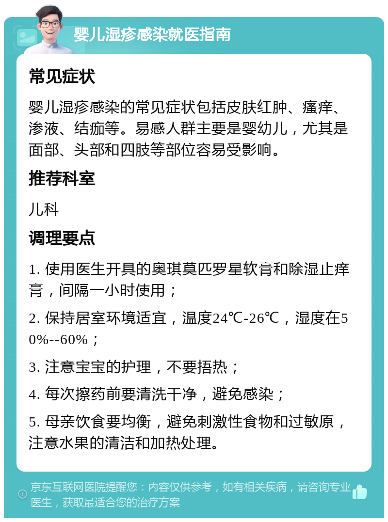 婴儿湿疹感染就医指南 常见症状 婴儿湿疹感染的常见症状包括皮肤红肿、瘙痒、渗液、结痂等。易感人群主要是婴幼儿，尤其是面部、头部和四肢等部位容易受影响。 推荐科室 儿科 调理要点 1. 使用医生开具的奥琪莫匹罗星软膏和除湿止痒膏，间隔一小时使用； 2. 保持居室环境适宜，温度24℃-26℃，湿度在50%--60%； 3. 注意宝宝的护理，不要捂热； 4. 每次擦药前要清洗干净，避免感染； 5. 母亲饮食要均衡，避免刺激性食物和过敏原，注意水果的清洁和加热处理。