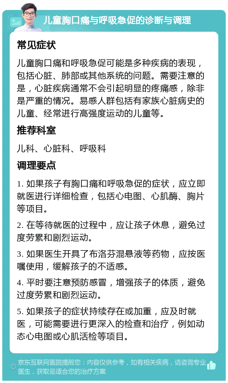 儿童胸口痛与呼吸急促的诊断与调理 常见症状 儿童胸口痛和呼吸急促可能是多种疾病的表现，包括心脏、肺部或其他系统的问题。需要注意的是，心脏疾病通常不会引起明显的疼痛感，除非是严重的情况。易感人群包括有家族心脏病史的儿童、经常进行高强度运动的儿童等。 推荐科室 儿科、心脏科、呼吸科 调理要点 1. 如果孩子有胸口痛和呼吸急促的症状，应立即就医进行详细检查，包括心电图、心肌酶、胸片等项目。 2. 在等待就医的过程中，应让孩子休息，避免过度劳累和剧烈运动。 3. 如果医生开具了布洛芬混悬液等药物，应按医嘱使用，缓解孩子的不适感。 4. 平时要注意预防感冒，增强孩子的体质，避免过度劳累和剧烈运动。 5. 如果孩子的症状持续存在或加重，应及时就医，可能需要进行更深入的检查和治疗，例如动态心电图或心肌活检等项目。