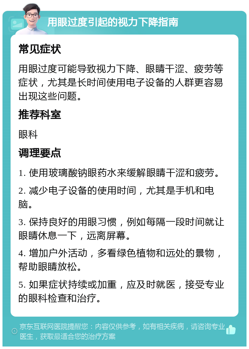 用眼过度引起的视力下降指南 常见症状 用眼过度可能导致视力下降、眼睛干涩、疲劳等症状，尤其是长时间使用电子设备的人群更容易出现这些问题。 推荐科室 眼科 调理要点 1. 使用玻璃酸钠眼药水来缓解眼睛干涩和疲劳。 2. 减少电子设备的使用时间，尤其是手机和电脑。 3. 保持良好的用眼习惯，例如每隔一段时间就让眼睛休息一下，远离屏幕。 4. 增加户外活动，多看绿色植物和远处的景物，帮助眼睛放松。 5. 如果症状持续或加重，应及时就医，接受专业的眼科检查和治疗。