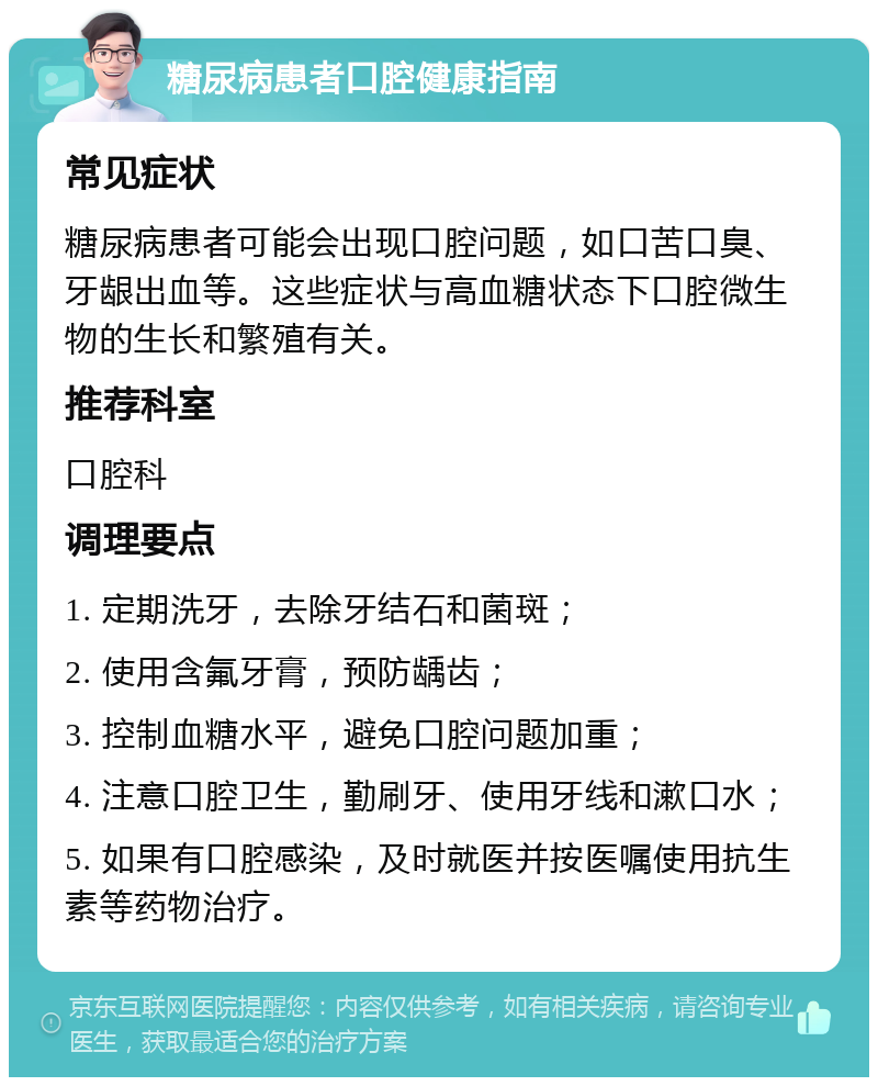 糖尿病患者口腔健康指南 常见症状 糖尿病患者可能会出现口腔问题，如口苦口臭、牙龈出血等。这些症状与高血糖状态下口腔微生物的生长和繁殖有关。 推荐科室 口腔科 调理要点 1. 定期洗牙，去除牙结石和菌斑； 2. 使用含氟牙膏，预防龋齿； 3. 控制血糖水平，避免口腔问题加重； 4. 注意口腔卫生，勤刷牙、使用牙线和漱口水； 5. 如果有口腔感染，及时就医并按医嘱使用抗生素等药物治疗。