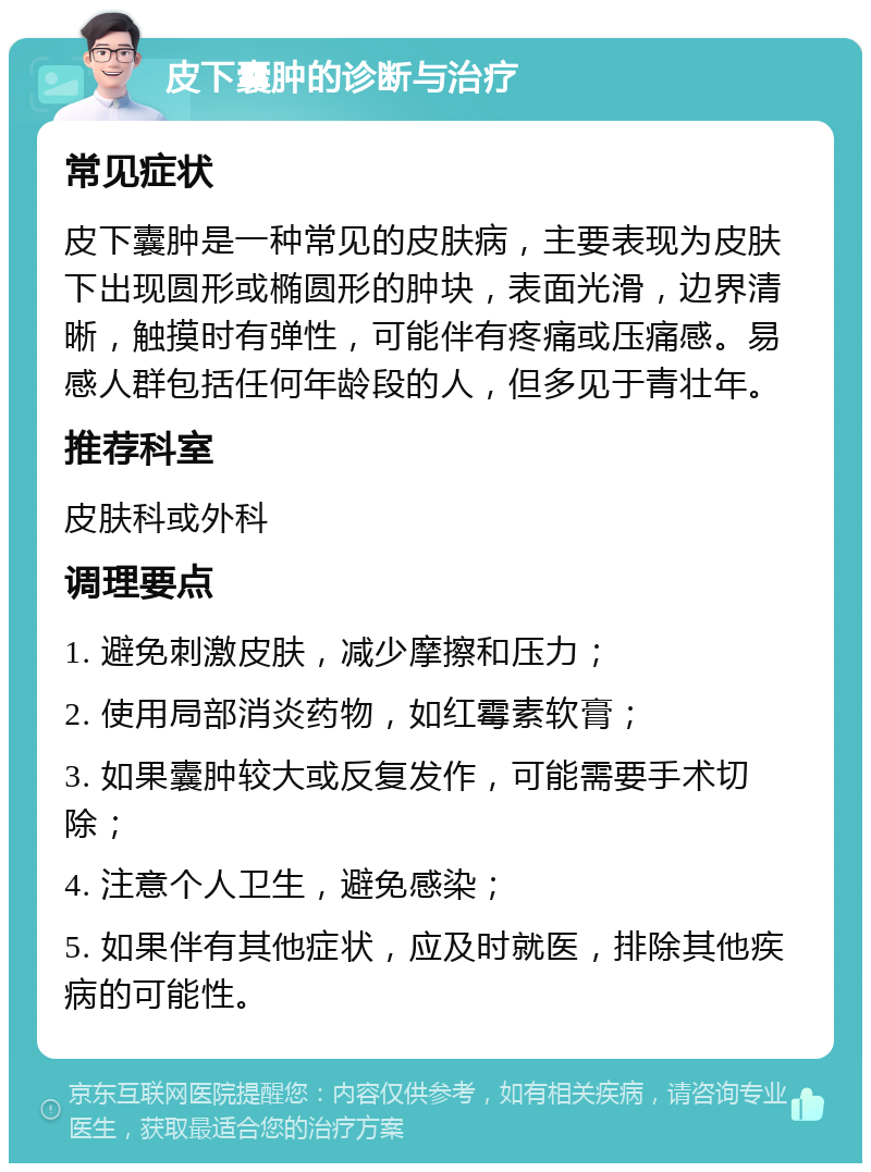 皮下囊肿的诊断与治疗 常见症状 皮下囊肿是一种常见的皮肤病，主要表现为皮肤下出现圆形或椭圆形的肿块，表面光滑，边界清晰，触摸时有弹性，可能伴有疼痛或压痛感。易感人群包括任何年龄段的人，但多见于青壮年。 推荐科室 皮肤科或外科 调理要点 1. 避免刺激皮肤，减少摩擦和压力； 2. 使用局部消炎药物，如红霉素软膏； 3. 如果囊肿较大或反复发作，可能需要手术切除； 4. 注意个人卫生，避免感染； 5. 如果伴有其他症状，应及时就医，排除其他疾病的可能性。