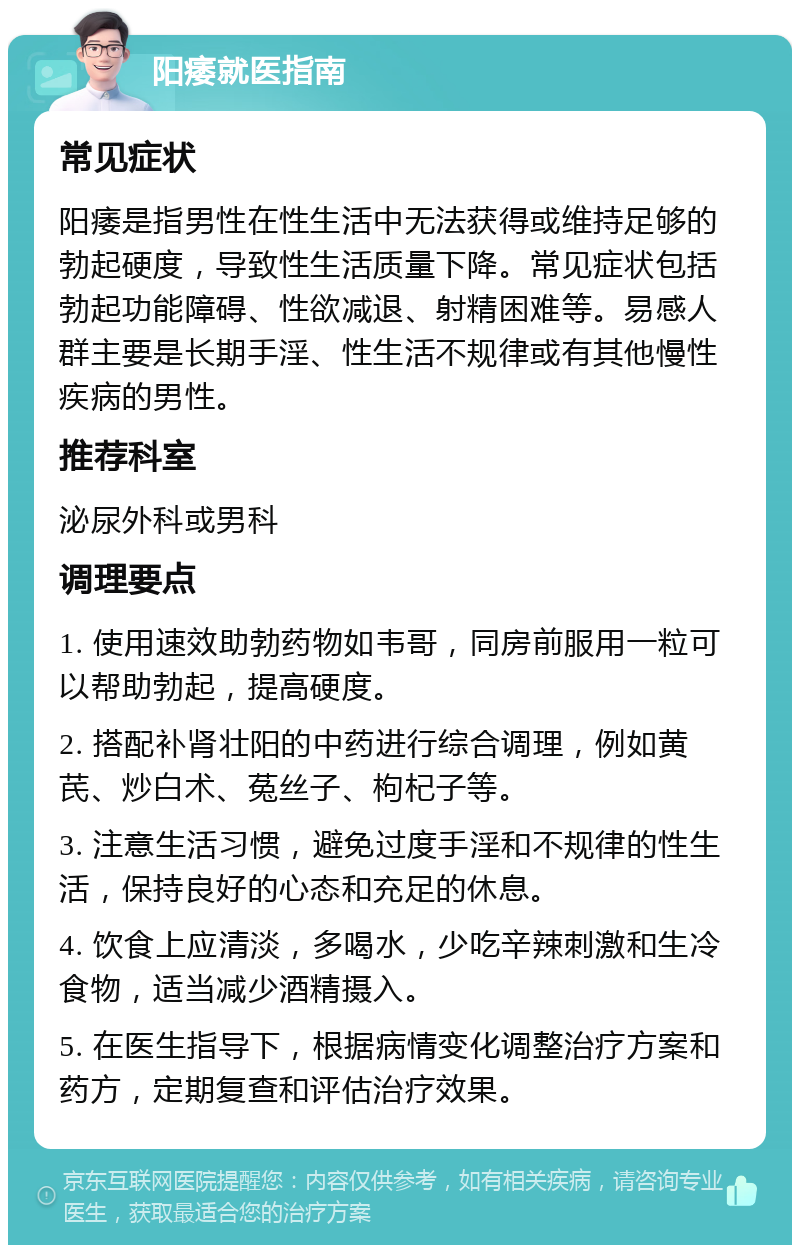 阳痿就医指南 常见症状 阳痿是指男性在性生活中无法获得或维持足够的勃起硬度，导致性生活质量下降。常见症状包括勃起功能障碍、性欲减退、射精困难等。易感人群主要是长期手淫、性生活不规律或有其他慢性疾病的男性。 推荐科室 泌尿外科或男科 调理要点 1. 使用速效助勃药物如韦哥，同房前服用一粒可以帮助勃起，提高硬度。 2. 搭配补肾壮阳的中药进行综合调理，例如黄芪、炒白术、菟丝子、枸杞子等。 3. 注意生活习惯，避免过度手淫和不规律的性生活，保持良好的心态和充足的休息。 4. 饮食上应清淡，多喝水，少吃辛辣刺激和生冷食物，适当减少酒精摄入。 5. 在医生指导下，根据病情变化调整治疗方案和药方，定期复查和评估治疗效果。