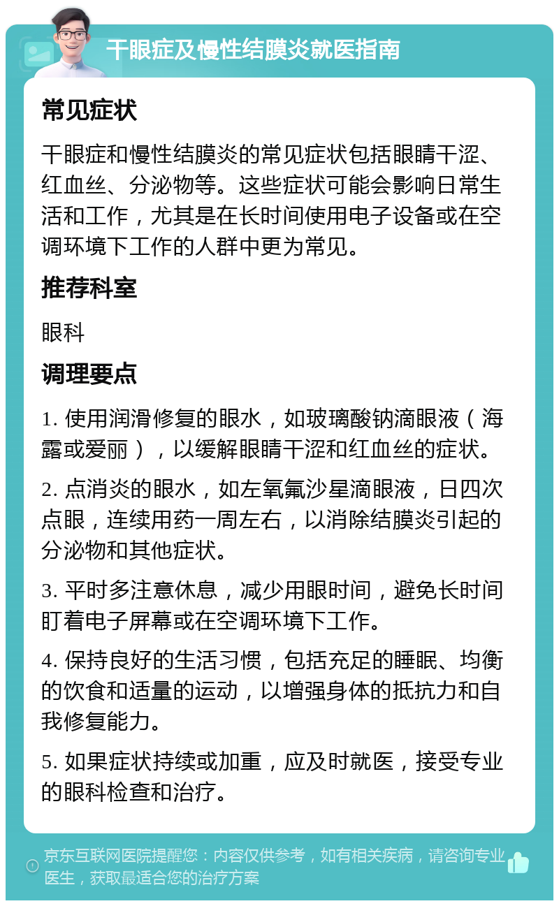 干眼症及慢性结膜炎就医指南 常见症状 干眼症和慢性结膜炎的常见症状包括眼睛干涩、红血丝、分泌物等。这些症状可能会影响日常生活和工作，尤其是在长时间使用电子设备或在空调环境下工作的人群中更为常见。 推荐科室 眼科 调理要点 1. 使用润滑修复的眼水，如玻璃酸钠滴眼液（海露或爱丽），以缓解眼睛干涩和红血丝的症状。 2. 点消炎的眼水，如左氧氟沙星滴眼液，日四次点眼，连续用药一周左右，以消除结膜炎引起的分泌物和其他症状。 3. 平时多注意休息，减少用眼时间，避免长时间盯着电子屏幕或在空调环境下工作。 4. 保持良好的生活习惯，包括充足的睡眠、均衡的饮食和适量的运动，以增强身体的抵抗力和自我修复能力。 5. 如果症状持续或加重，应及时就医，接受专业的眼科检查和治疗。