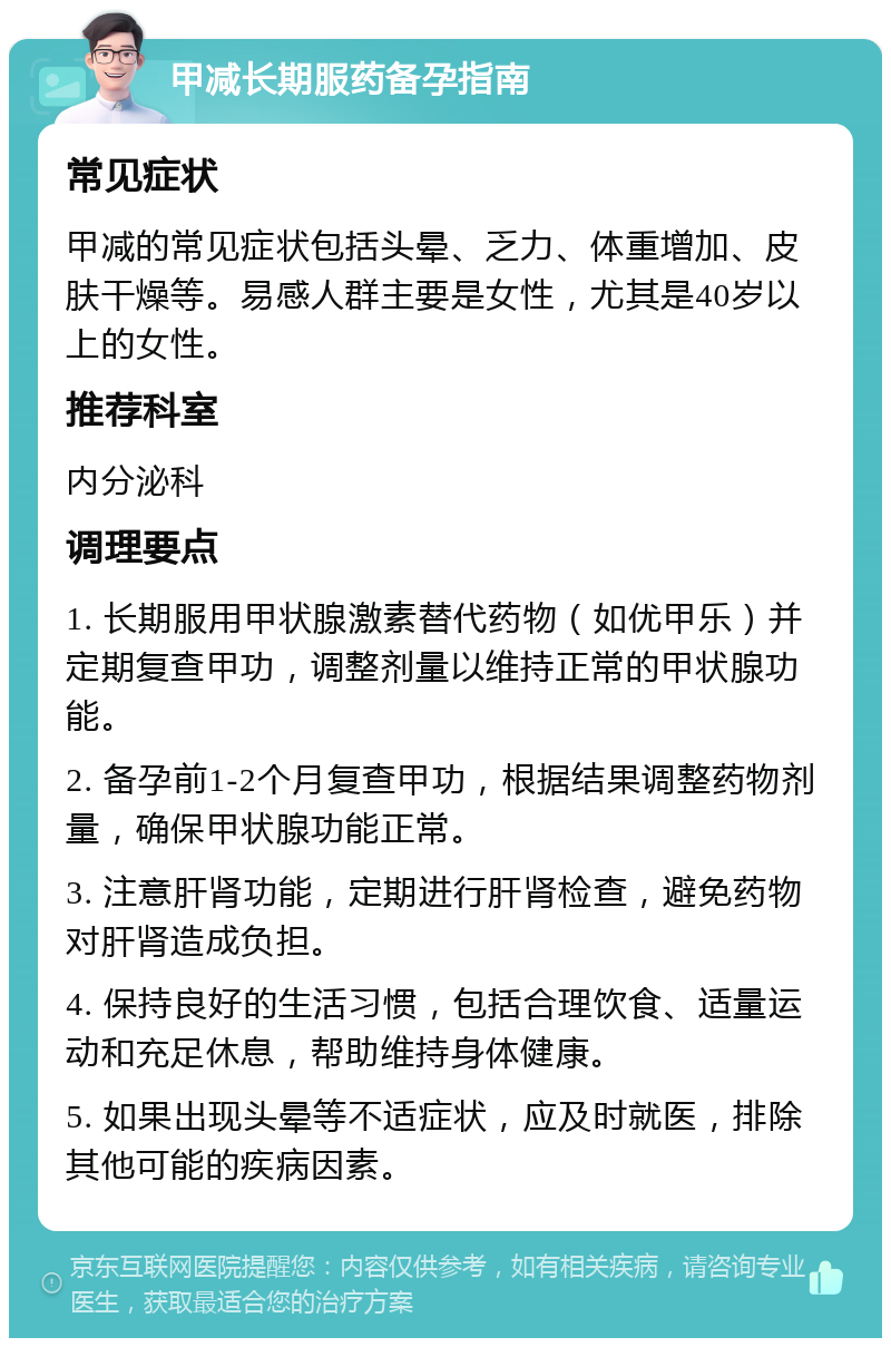 甲减长期服药备孕指南 常见症状 甲减的常见症状包括头晕、乏力、体重增加、皮肤干燥等。易感人群主要是女性，尤其是40岁以上的女性。 推荐科室 内分泌科 调理要点 1. 长期服用甲状腺激素替代药物（如优甲乐）并定期复查甲功，调整剂量以维持正常的甲状腺功能。 2. 备孕前1-2个月复查甲功，根据结果调整药物剂量，确保甲状腺功能正常。 3. 注意肝肾功能，定期进行肝肾检查，避免药物对肝肾造成负担。 4. 保持良好的生活习惯，包括合理饮食、适量运动和充足休息，帮助维持身体健康。 5. 如果出现头晕等不适症状，应及时就医，排除其他可能的疾病因素。