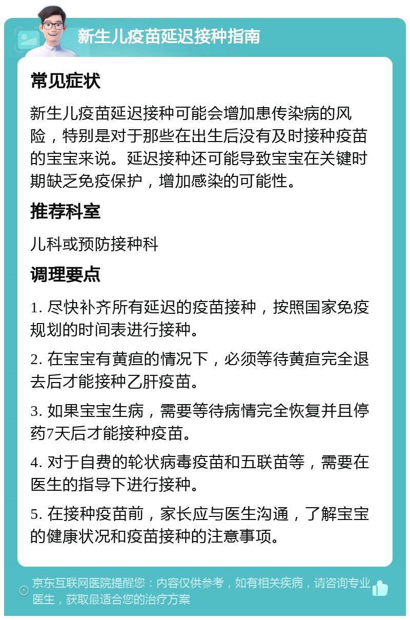 新生儿疫苗延迟接种指南 常见症状 新生儿疫苗延迟接种可能会增加患传染病的风险，特别是对于那些在出生后没有及时接种疫苗的宝宝来说。延迟接种还可能导致宝宝在关键时期缺乏免疫保护，增加感染的可能性。 推荐科室 儿科或预防接种科 调理要点 1. 尽快补齐所有延迟的疫苗接种，按照国家免疫规划的时间表进行接种。 2. 在宝宝有黄疸的情况下，必须等待黄疸完全退去后才能接种乙肝疫苗。 3. 如果宝宝生病，需要等待病情完全恢复并且停药7天后才能接种疫苗。 4. 对于自费的轮状病毒疫苗和五联苗等，需要在医生的指导下进行接种。 5. 在接种疫苗前，家长应与医生沟通，了解宝宝的健康状况和疫苗接种的注意事项。