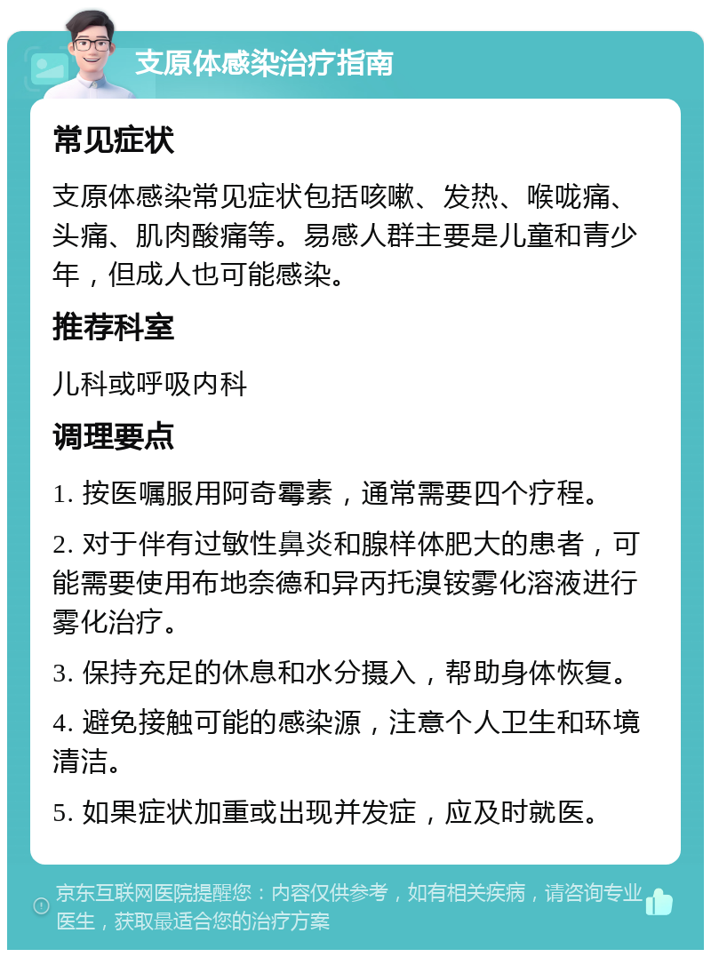 支原体感染治疗指南 常见症状 支原体感染常见症状包括咳嗽、发热、喉咙痛、头痛、肌肉酸痛等。易感人群主要是儿童和青少年，但成人也可能感染。 推荐科室 儿科或呼吸内科 调理要点 1. 按医嘱服用阿奇霉素，通常需要四个疗程。 2. 对于伴有过敏性鼻炎和腺样体肥大的患者，可能需要使用布地奈德和异丙托溴铵雾化溶液进行雾化治疗。 3. 保持充足的休息和水分摄入，帮助身体恢复。 4. 避免接触可能的感染源，注意个人卫生和环境清洁。 5. 如果症状加重或出现并发症，应及时就医。