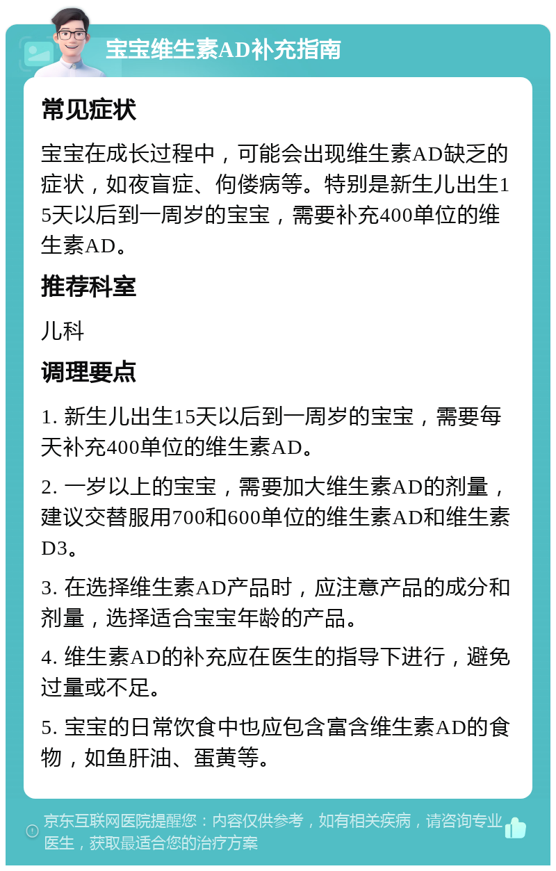 宝宝维生素AD补充指南 常见症状 宝宝在成长过程中，可能会出现维生素AD缺乏的症状，如夜盲症、佝偻病等。特别是新生儿出生15天以后到一周岁的宝宝，需要补充400单位的维生素AD。 推荐科室 儿科 调理要点 1. 新生儿出生15天以后到一周岁的宝宝，需要每天补充400单位的维生素AD。 2. 一岁以上的宝宝，需要加大维生素AD的剂量，建议交替服用700和600单位的维生素AD和维生素D3。 3. 在选择维生素AD产品时，应注意产品的成分和剂量，选择适合宝宝年龄的产品。 4. 维生素AD的补充应在医生的指导下进行，避免过量或不足。 5. 宝宝的日常饮食中也应包含富含维生素AD的食物，如鱼肝油、蛋黄等。