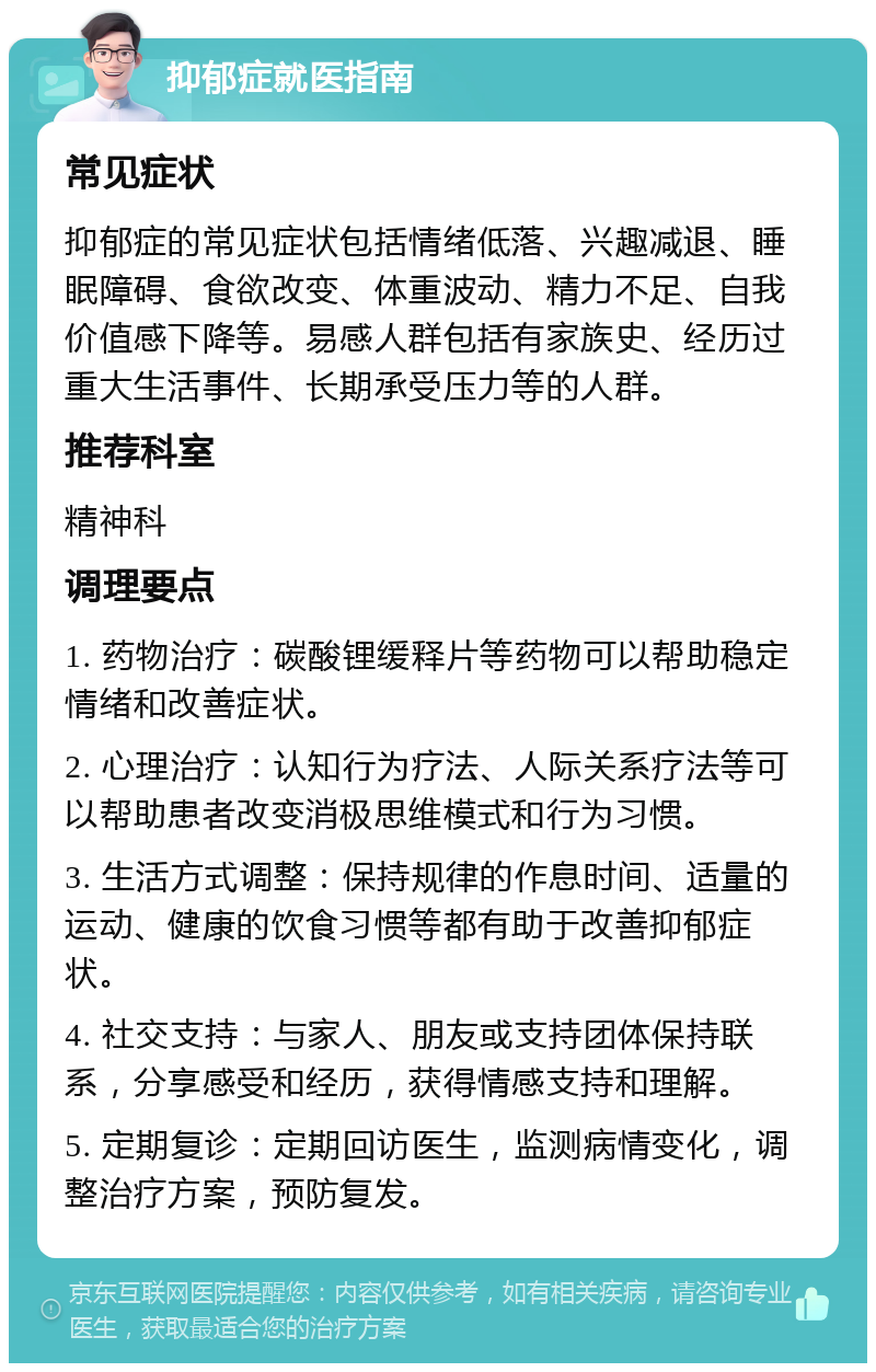 抑郁症就医指南 常见症状 抑郁症的常见症状包括情绪低落、兴趣减退、睡眠障碍、食欲改变、体重波动、精力不足、自我价值感下降等。易感人群包括有家族史、经历过重大生活事件、长期承受压力等的人群。 推荐科室 精神科 调理要点 1. 药物治疗：碳酸锂缓释片等药物可以帮助稳定情绪和改善症状。 2. 心理治疗：认知行为疗法、人际关系疗法等可以帮助患者改变消极思维模式和行为习惯。 3. 生活方式调整：保持规律的作息时间、适量的运动、健康的饮食习惯等都有助于改善抑郁症状。 4. 社交支持：与家人、朋友或支持团体保持联系，分享感受和经历，获得情感支持和理解。 5. 定期复诊：定期回访医生，监测病情变化，调整治疗方案，预防复发。