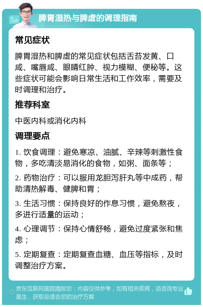 脾胃湿热与脾虚的调理指南 常见症状 脾胃湿热和脾虚的常见症状包括舌苔发黄、口咸、嘴唇咸、眼睛红肿、视力模糊、便秘等。这些症状可能会影响日常生活和工作效率，需要及时调理和治疗。 推荐科室 中医内科或消化内科 调理要点 1. 饮食调理：避免寒凉、油腻、辛辣等刺激性食物，多吃清淡易消化的食物，如粥、面条等； 2. 药物治疗：可以服用龙胆泻肝丸等中成药，帮助清热解毒、健脾和胃； 3. 生活习惯：保持良好的作息习惯，避免熬夜，多进行适量的运动； 4. 心理调节：保持心情舒畅，避免过度紧张和焦虑； 5. 定期复查：定期复查血糖、血压等指标，及时调整治疗方案。