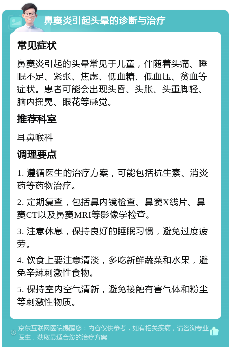 鼻窦炎引起头晕的诊断与治疗 常见症状 鼻窦炎引起的头晕常见于儿童，伴随着头痛、睡眠不足、紧张、焦虑、低血糖、低血压、贫血等症状。患者可能会出现头昏、头胀、头重脚轻、脑内摇晃、眼花等感觉。 推荐科室 耳鼻喉科 调理要点 1. 遵循医生的治疗方案，可能包括抗生素、消炎药等药物治疗。 2. 定期复查，包括鼻内镜检查、鼻窦X线片、鼻窦CT以及鼻窦MRI等影像学检查。 3. 注意休息，保持良好的睡眠习惯，避免过度疲劳。 4. 饮食上要注意清淡，多吃新鲜蔬菜和水果，避免辛辣刺激性食物。 5. 保持室内空气清新，避免接触有害气体和粉尘等刺激性物质。