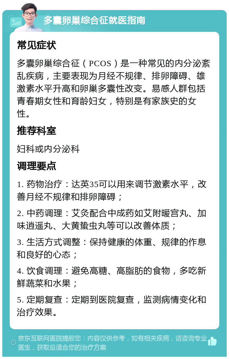 多囊卵巢综合征就医指南 常见症状 多囊卵巢综合征（PCOS）是一种常见的内分泌紊乱疾病，主要表现为月经不规律、排卵障碍、雄激素水平升高和卵巢多囊性改变。易感人群包括青春期女性和育龄妇女，特别是有家族史的女性。 推荐科室 妇科或内分泌科 调理要点 1. 药物治疗：达英35可以用来调节激素水平，改善月经不规律和排卵障碍； 2. 中药调理：艾灸配合中成药如艾附暖宫丸、加味逍遥丸、大黄蛰虫丸等可以改善体质； 3. 生活方式调整：保持健康的体重、规律的作息和良好的心态； 4. 饮食调理：避免高糖、高脂肪的食物，多吃新鲜蔬菜和水果； 5. 定期复查：定期到医院复查，监测病情变化和治疗效果。