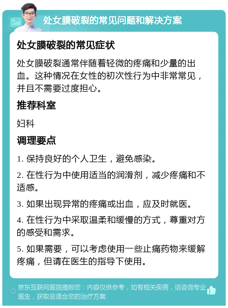 处女膜破裂的常见问题和解决方案 处女膜破裂的常见症状 处女膜破裂通常伴随着轻微的疼痛和少量的出血。这种情况在女性的初次性行为中非常常见，并且不需要过度担心。 推荐科室 妇科 调理要点 1. 保持良好的个人卫生，避免感染。 2. 在性行为中使用适当的润滑剂，减少疼痛和不适感。 3. 如果出现异常的疼痛或出血，应及时就医。 4. 在性行为中采取温柔和缓慢的方式，尊重对方的感受和需求。 5. 如果需要，可以考虑使用一些止痛药物来缓解疼痛，但请在医生的指导下使用。