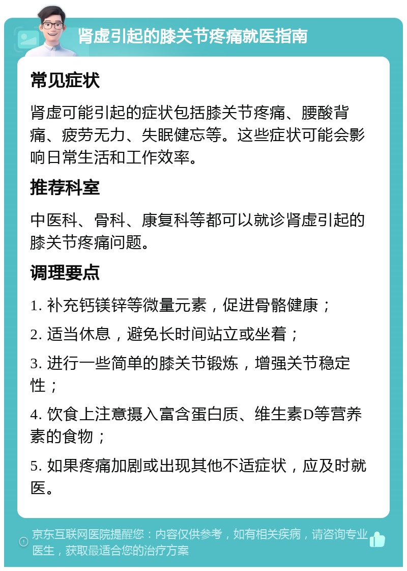 肾虚引起的膝关节疼痛就医指南 常见症状 肾虚可能引起的症状包括膝关节疼痛、腰酸背痛、疲劳无力、失眠健忘等。这些症状可能会影响日常生活和工作效率。 推荐科室 中医科、骨科、康复科等都可以就诊肾虚引起的膝关节疼痛问题。 调理要点 1. 补充钙镁锌等微量元素，促进骨骼健康； 2. 适当休息，避免长时间站立或坐着； 3. 进行一些简单的膝关节锻炼，增强关节稳定性； 4. 饮食上注意摄入富含蛋白质、维生素D等营养素的食物； 5. 如果疼痛加剧或出现其他不适症状，应及时就医。