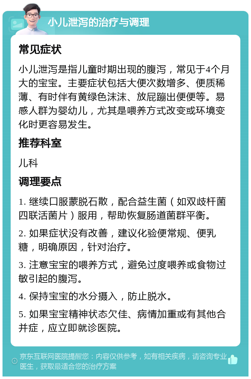 小儿泄泻的治疗与调理 常见症状 小儿泄泻是指儿童时期出现的腹泻，常见于4个月大的宝宝。主要症状包括大便次数增多、便质稀薄、有时伴有黄绿色沫沫、放屁蹦出便便等。易感人群为婴幼儿，尤其是喂养方式改变或环境变化时更容易发生。 推荐科室 儿科 调理要点 1. 继续口服蒙脱石散，配合益生菌（如双歧杆菌四联活菌片）服用，帮助恢复肠道菌群平衡。 2. 如果症状没有改善，建议化验便常规、便乳糖，明确原因，针对治疗。 3. 注意宝宝的喂养方式，避免过度喂养或食物过敏引起的腹泻。 4. 保持宝宝的水分摄入，防止脱水。 5. 如果宝宝精神状态欠佳、病情加重或有其他合并症，应立即就诊医院。