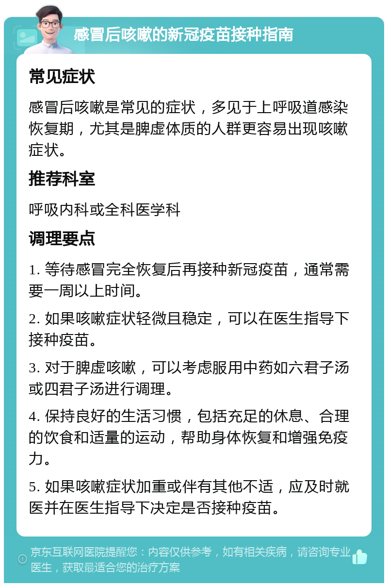 感冒后咳嗽的新冠疫苗接种指南 常见症状 感冒后咳嗽是常见的症状，多见于上呼吸道感染恢复期，尤其是脾虚体质的人群更容易出现咳嗽症状。 推荐科室 呼吸内科或全科医学科 调理要点 1. 等待感冒完全恢复后再接种新冠疫苗，通常需要一周以上时间。 2. 如果咳嗽症状轻微且稳定，可以在医生指导下接种疫苗。 3. 对于脾虚咳嗽，可以考虑服用中药如六君子汤或四君子汤进行调理。 4. 保持良好的生活习惯，包括充足的休息、合理的饮食和适量的运动，帮助身体恢复和增强免疫力。 5. 如果咳嗽症状加重或伴有其他不适，应及时就医并在医生指导下决定是否接种疫苗。