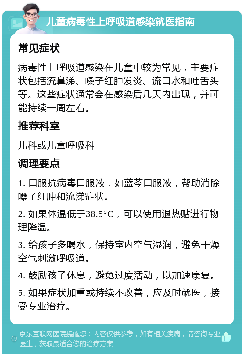 儿童病毒性上呼吸道感染就医指南 常见症状 病毒性上呼吸道感染在儿童中较为常见，主要症状包括流鼻涕、嗓子红肿发炎、流口水和吐舌头等。这些症状通常会在感染后几天内出现，并可能持续一周左右。 推荐科室 儿科或儿童呼吸科 调理要点 1. 口服抗病毒口服液，如蓝芩口服液，帮助消除嗓子红肿和流涕症状。 2. 如果体温低于38.5°C，可以使用退热贴进行物理降温。 3. 给孩子多喝水，保持室内空气湿润，避免干燥空气刺激呼吸道。 4. 鼓励孩子休息，避免过度活动，以加速康复。 5. 如果症状加重或持续不改善，应及时就医，接受专业治疗。