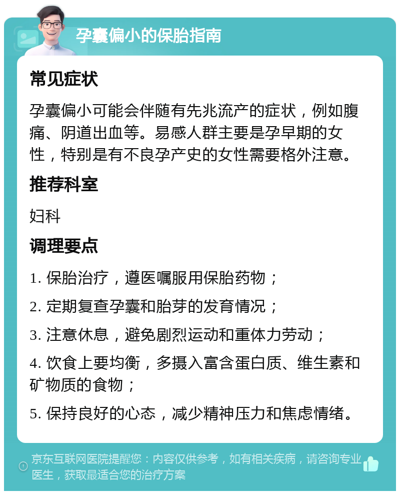 孕囊偏小的保胎指南 常见症状 孕囊偏小可能会伴随有先兆流产的症状，例如腹痛、阴道出血等。易感人群主要是孕早期的女性，特别是有不良孕产史的女性需要格外注意。 推荐科室 妇科 调理要点 1. 保胎治疗，遵医嘱服用保胎药物； 2. 定期复查孕囊和胎芽的发育情况； 3. 注意休息，避免剧烈运动和重体力劳动； 4. 饮食上要均衡，多摄入富含蛋白质、维生素和矿物质的食物； 5. 保持良好的心态，减少精神压力和焦虑情绪。