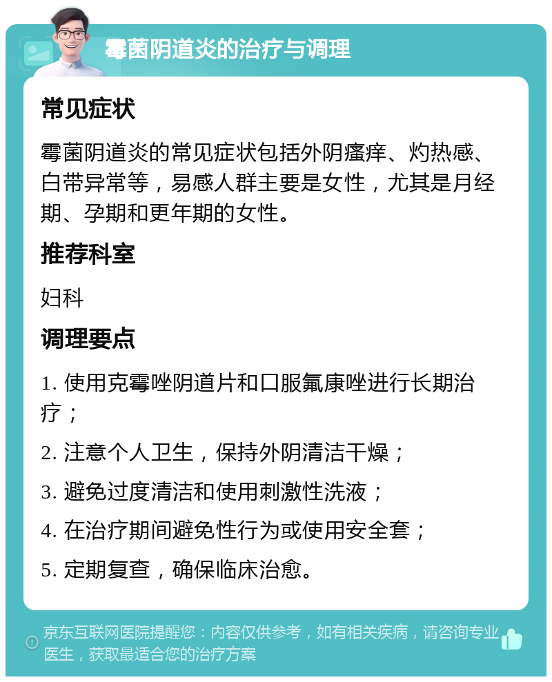 霉菌阴道炎的治疗与调理 常见症状 霉菌阴道炎的常见症状包括外阴瘙痒、灼热感、白带异常等，易感人群主要是女性，尤其是月经期、孕期和更年期的女性。 推荐科室 妇科 调理要点 1. 使用克霉唑阴道片和口服氟康唑进行长期治疗； 2. 注意个人卫生，保持外阴清洁干燥； 3. 避免过度清洁和使用刺激性洗液； 4. 在治疗期间避免性行为或使用安全套； 5. 定期复查，确保临床治愈。