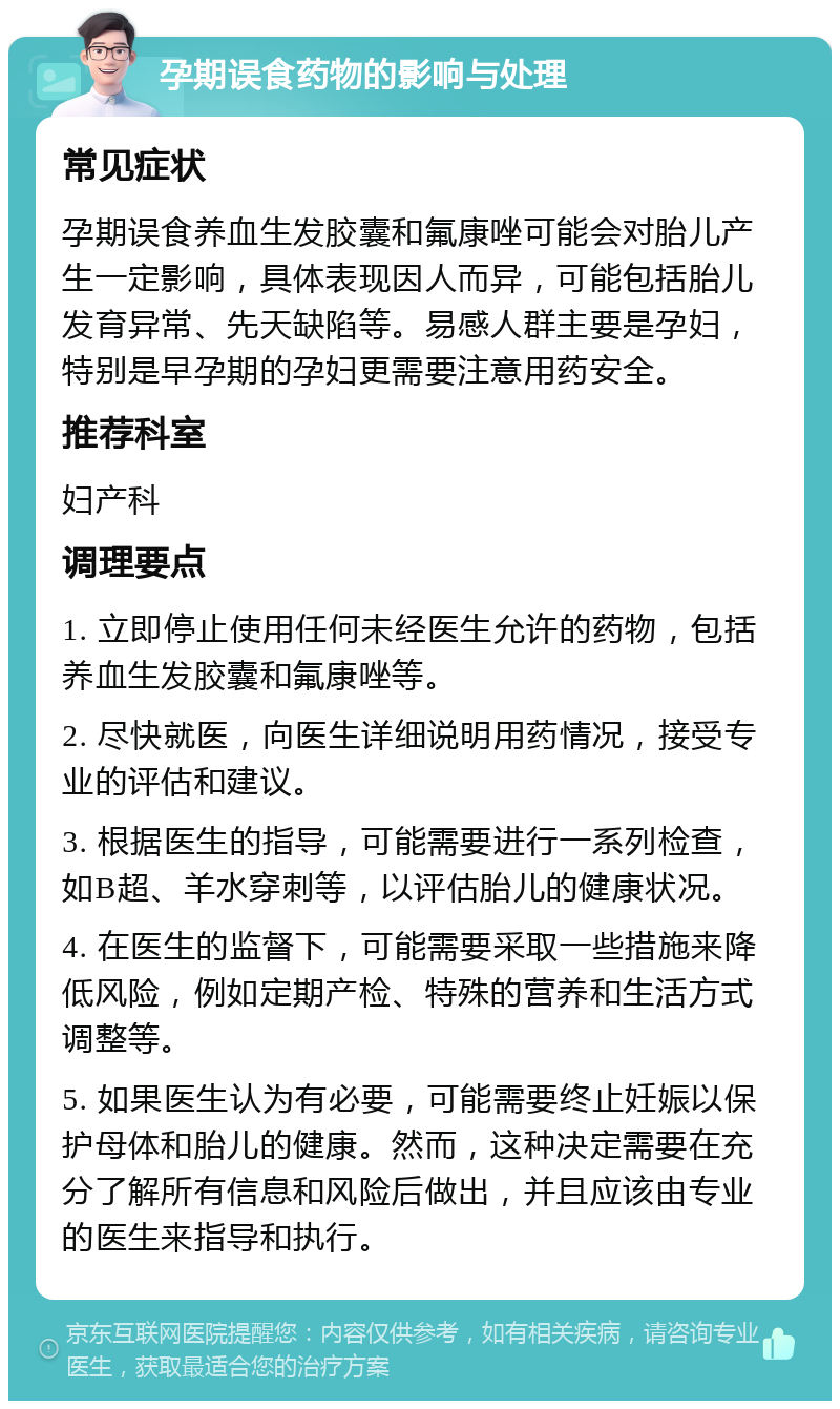 孕期误食药物的影响与处理 常见症状 孕期误食养血生发胶囊和氟康唑可能会对胎儿产生一定影响，具体表现因人而异，可能包括胎儿发育异常、先天缺陷等。易感人群主要是孕妇，特别是早孕期的孕妇更需要注意用药安全。 推荐科室 妇产科 调理要点 1. 立即停止使用任何未经医生允许的药物，包括养血生发胶囊和氟康唑等。 2. 尽快就医，向医生详细说明用药情况，接受专业的评估和建议。 3. 根据医生的指导，可能需要进行一系列检查，如B超、羊水穿刺等，以评估胎儿的健康状况。 4. 在医生的监督下，可能需要采取一些措施来降低风险，例如定期产检、特殊的营养和生活方式调整等。 5. 如果医生认为有必要，可能需要终止妊娠以保护母体和胎儿的健康。然而，这种决定需要在充分了解所有信息和风险后做出，并且应该由专业的医生来指导和执行。