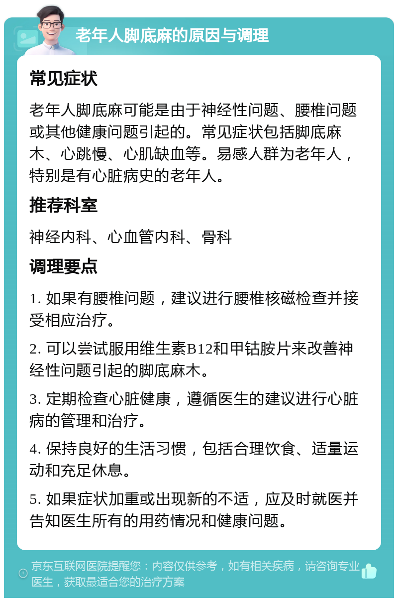 老年人脚底麻的原因与调理 常见症状 老年人脚底麻可能是由于神经性问题、腰椎问题或其他健康问题引起的。常见症状包括脚底麻木、心跳慢、心肌缺血等。易感人群为老年人，特别是有心脏病史的老年人。 推荐科室 神经内科、心血管内科、骨科 调理要点 1. 如果有腰椎问题，建议进行腰椎核磁检查并接受相应治疗。 2. 可以尝试服用维生素B12和甲钴胺片来改善神经性问题引起的脚底麻木。 3. 定期检查心脏健康，遵循医生的建议进行心脏病的管理和治疗。 4. 保持良好的生活习惯，包括合理饮食、适量运动和充足休息。 5. 如果症状加重或出现新的不适，应及时就医并告知医生所有的用药情况和健康问题。