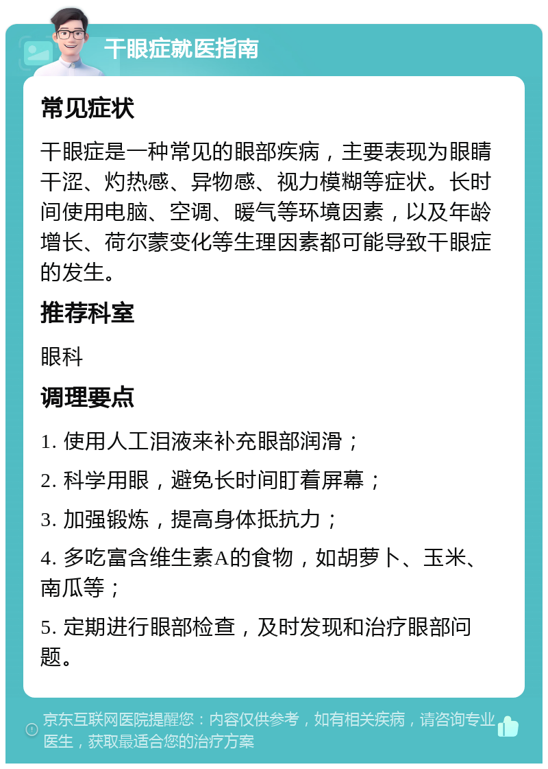 干眼症就医指南 常见症状 干眼症是一种常见的眼部疾病，主要表现为眼睛干涩、灼热感、异物感、视力模糊等症状。长时间使用电脑、空调、暖气等环境因素，以及年龄增长、荷尔蒙变化等生理因素都可能导致干眼症的发生。 推荐科室 眼科 调理要点 1. 使用人工泪液来补充眼部润滑； 2. 科学用眼，避免长时间盯着屏幕； 3. 加强锻炼，提高身体抵抗力； 4. 多吃富含维生素A的食物，如胡萝卜、玉米、南瓜等； 5. 定期进行眼部检查，及时发现和治疗眼部问题。