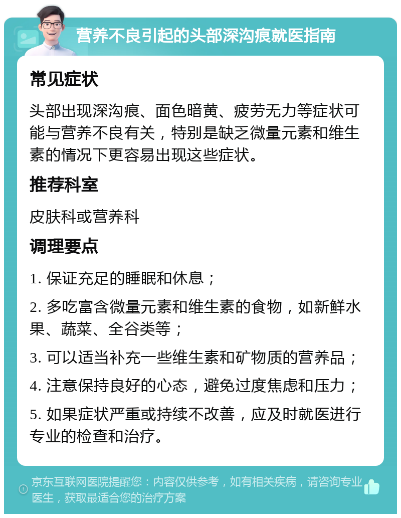 营养不良引起的头部深沟痕就医指南 常见症状 头部出现深沟痕、面色暗黄、疲劳无力等症状可能与营养不良有关，特别是缺乏微量元素和维生素的情况下更容易出现这些症状。 推荐科室 皮肤科或营养科 调理要点 1. 保证充足的睡眠和休息； 2. 多吃富含微量元素和维生素的食物，如新鲜水果、蔬菜、全谷类等； 3. 可以适当补充一些维生素和矿物质的营养品； 4. 注意保持良好的心态，避免过度焦虑和压力； 5. 如果症状严重或持续不改善，应及时就医进行专业的检查和治疗。