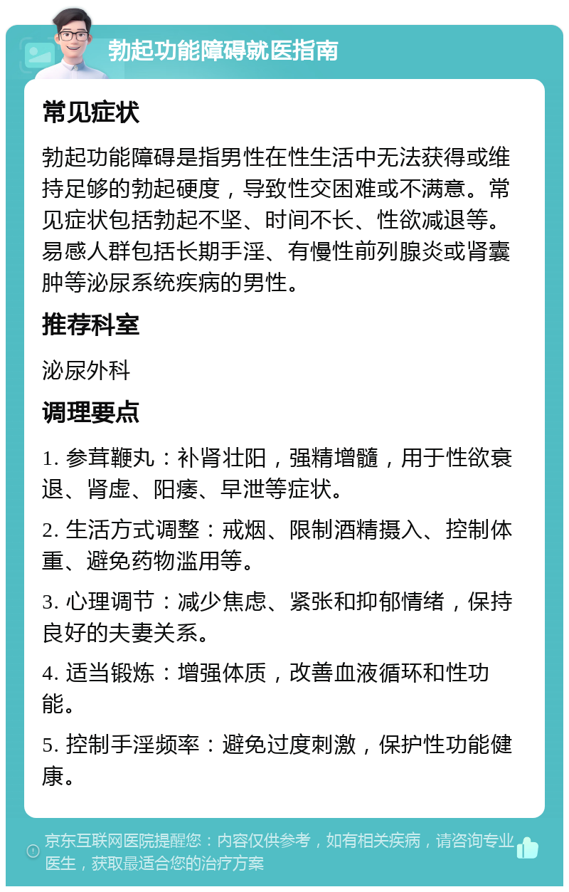 勃起功能障碍就医指南 常见症状 勃起功能障碍是指男性在性生活中无法获得或维持足够的勃起硬度，导致性交困难或不满意。常见症状包括勃起不坚、时间不长、性欲减退等。易感人群包括长期手淫、有慢性前列腺炎或肾囊肿等泌尿系统疾病的男性。 推荐科室 泌尿外科 调理要点 1. 参茸鞭丸：补肾壮阳，强精增髓，用于性欲衰退、肾虚、阳痿、早泄等症状。 2. 生活方式调整：戒烟、限制酒精摄入、控制体重、避免药物滥用等。 3. 心理调节：减少焦虑、紧张和抑郁情绪，保持良好的夫妻关系。 4. 适当锻炼：增强体质，改善血液循环和性功能。 5. 控制手淫频率：避免过度刺激，保护性功能健康。