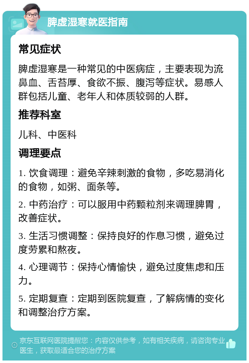 脾虚湿寒就医指南 常见症状 脾虚湿寒是一种常见的中医病症，主要表现为流鼻血、舌苔厚、食欲不振、腹泻等症状。易感人群包括儿童、老年人和体质较弱的人群。 推荐科室 儿科、中医科 调理要点 1. 饮食调理：避免辛辣刺激的食物，多吃易消化的食物，如粥、面条等。 2. 中药治疗：可以服用中药颗粒剂来调理脾胃，改善症状。 3. 生活习惯调整：保持良好的作息习惯，避免过度劳累和熬夜。 4. 心理调节：保持心情愉快，避免过度焦虑和压力。 5. 定期复查：定期到医院复查，了解病情的变化和调整治疗方案。