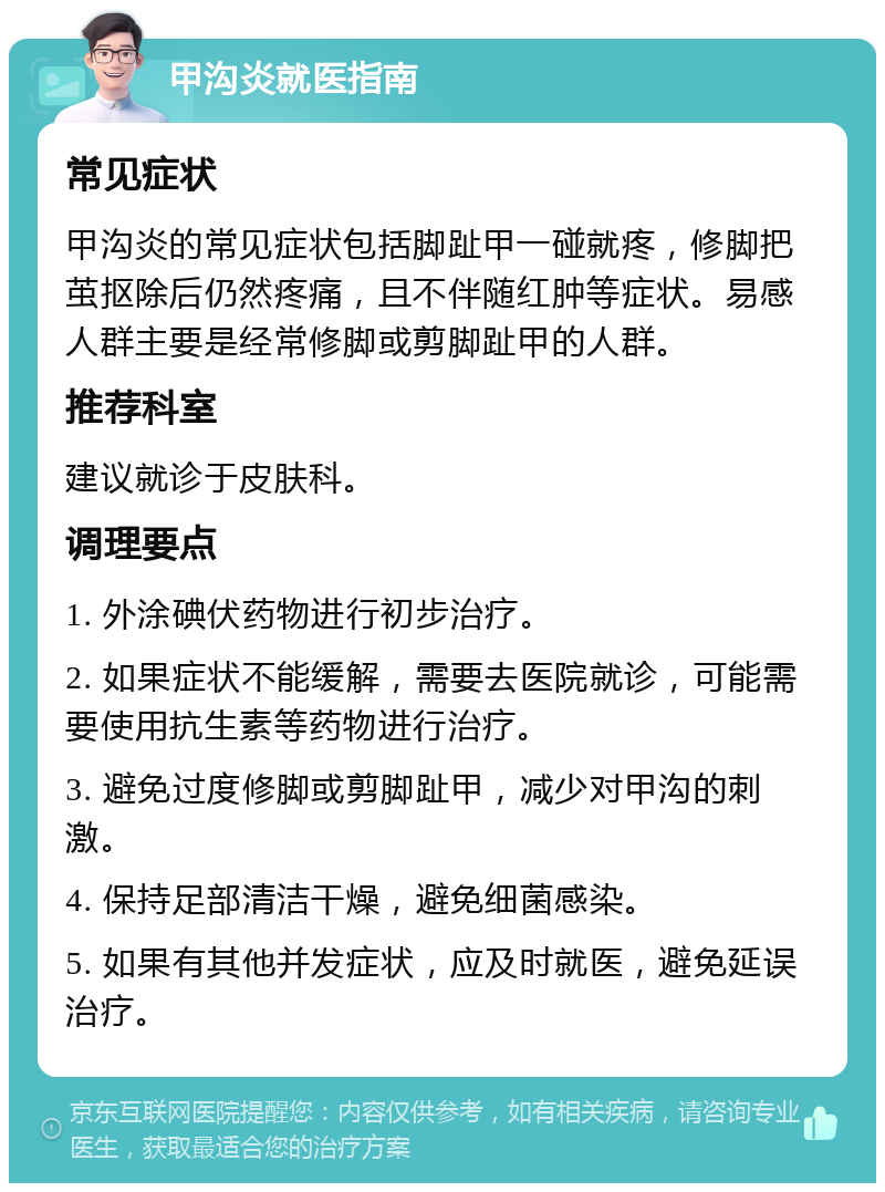 甲沟炎就医指南 常见症状 甲沟炎的常见症状包括脚趾甲一碰就疼，修脚把茧抠除后仍然疼痛，且不伴随红肿等症状。易感人群主要是经常修脚或剪脚趾甲的人群。 推荐科室 建议就诊于皮肤科。 调理要点 1. 外涂碘伏药物进行初步治疗。 2. 如果症状不能缓解，需要去医院就诊，可能需要使用抗生素等药物进行治疗。 3. 避免过度修脚或剪脚趾甲，减少对甲沟的刺激。 4. 保持足部清洁干燥，避免细菌感染。 5. 如果有其他并发症状，应及时就医，避免延误治疗。