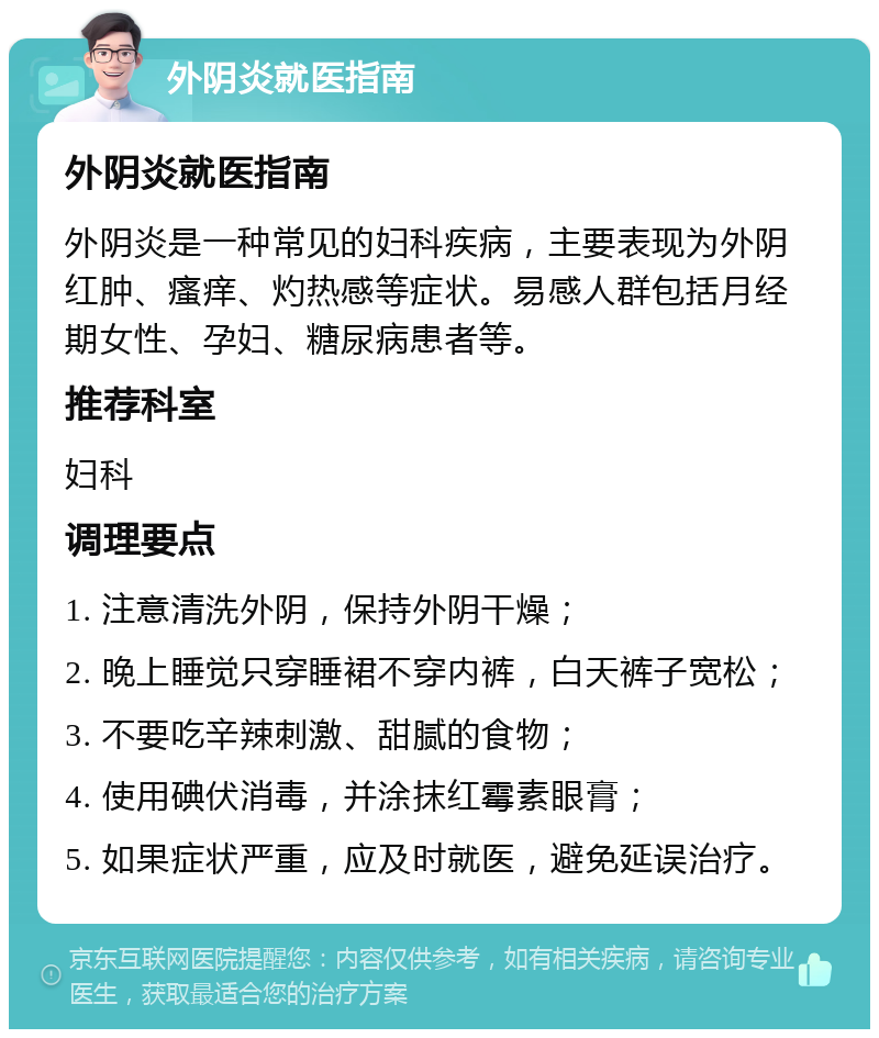 外阴炎就医指南 外阴炎就医指南 外阴炎是一种常见的妇科疾病，主要表现为外阴红肿、瘙痒、灼热感等症状。易感人群包括月经期女性、孕妇、糖尿病患者等。 推荐科室 妇科 调理要点 1. 注意清洗外阴，保持外阴干燥； 2. 晚上睡觉只穿睡裙不穿内裤，白天裤子宽松； 3. 不要吃辛辣刺激、甜腻的食物； 4. 使用碘伏消毒，并涂抹红霉素眼膏； 5. 如果症状严重，应及时就医，避免延误治疗。