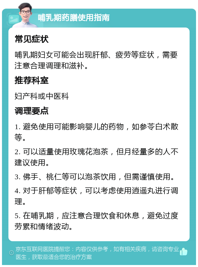 哺乳期药膳使用指南 常见症状 哺乳期妇女可能会出现肝郁、疲劳等症状，需要注意合理调理和滋补。 推荐科室 妇产科或中医科 调理要点 1. 避免使用可能影响婴儿的药物，如参苓白术散等。 2. 可以适量使用玫瑰花泡茶，但月经量多的人不建议使用。 3. 佛手、桃仁等可以泡茶饮用，但需谨慎使用。 4. 对于肝郁等症状，可以考虑使用逍遥丸进行调理。 5. 在哺乳期，应注意合理饮食和休息，避免过度劳累和情绪波动。