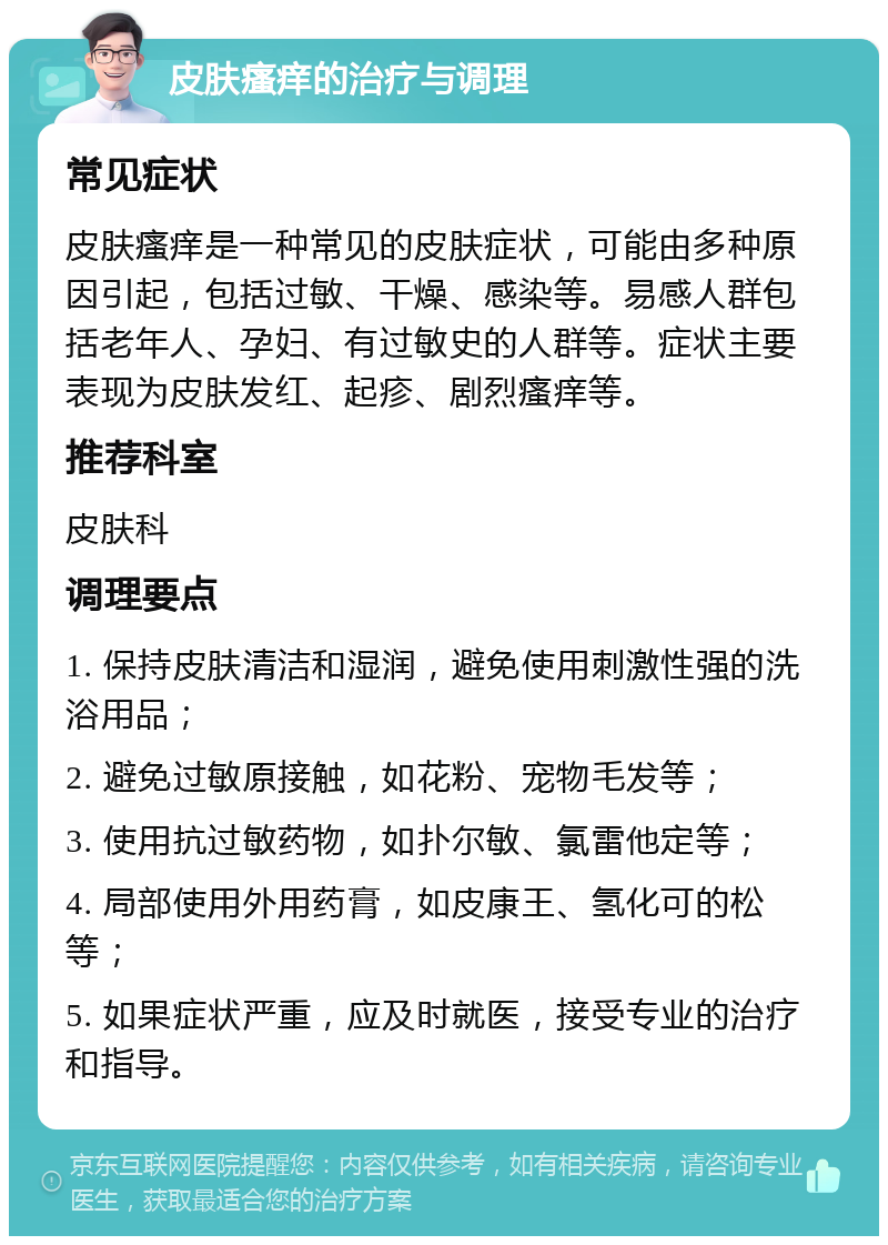 皮肤瘙痒的治疗与调理 常见症状 皮肤瘙痒是一种常见的皮肤症状，可能由多种原因引起，包括过敏、干燥、感染等。易感人群包括老年人、孕妇、有过敏史的人群等。症状主要表现为皮肤发红、起疹、剧烈瘙痒等。 推荐科室 皮肤科 调理要点 1. 保持皮肤清洁和湿润，避免使用刺激性强的洗浴用品； 2. 避免过敏原接触，如花粉、宠物毛发等； 3. 使用抗过敏药物，如扑尔敏、氯雷他定等； 4. 局部使用外用药膏，如皮康王、氢化可的松等； 5. 如果症状严重，应及时就医，接受专业的治疗和指导。