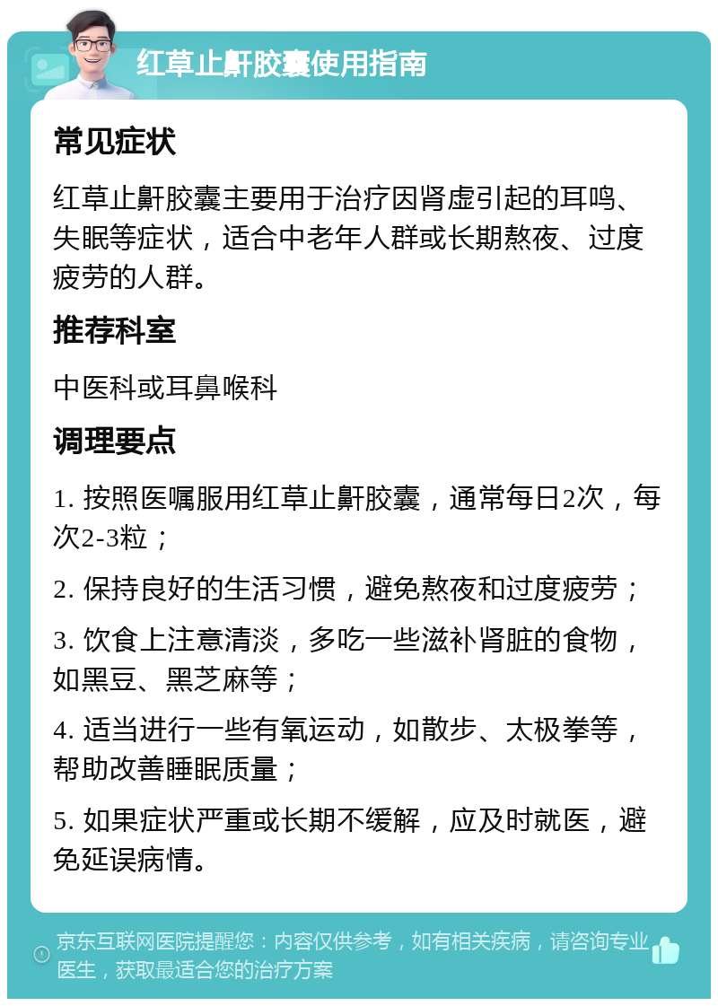 红草止鼾胶囊使用指南 常见症状 红草止鼾胶囊主要用于治疗因肾虚引起的耳鸣、失眠等症状，适合中老年人群或长期熬夜、过度疲劳的人群。 推荐科室 中医科或耳鼻喉科 调理要点 1. 按照医嘱服用红草止鼾胶囊，通常每日2次，每次2-3粒； 2. 保持良好的生活习惯，避免熬夜和过度疲劳； 3. 饮食上注意清淡，多吃一些滋补肾脏的食物，如黑豆、黑芝麻等； 4. 适当进行一些有氧运动，如散步、太极拳等，帮助改善睡眠质量； 5. 如果症状严重或长期不缓解，应及时就医，避免延误病情。