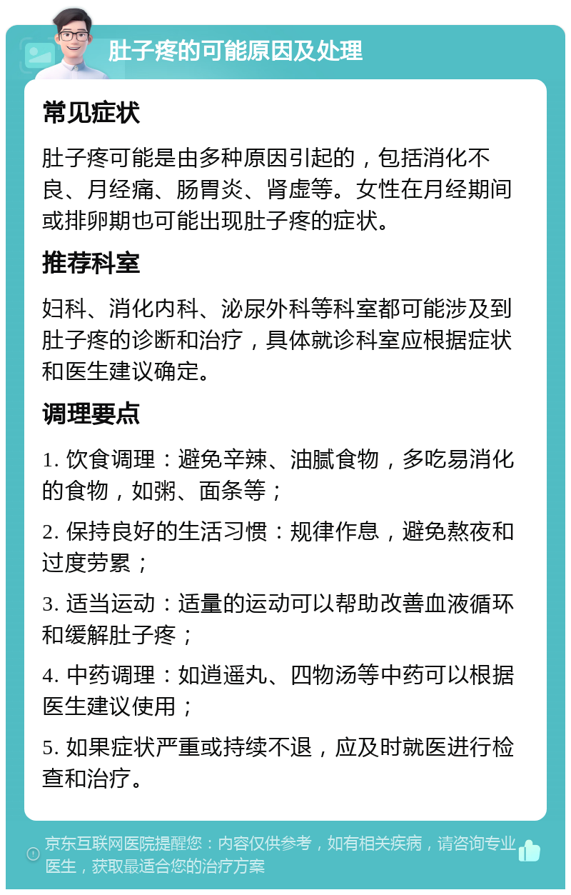 肚子疼的可能原因及处理 常见症状 肚子疼可能是由多种原因引起的，包括消化不良、月经痛、肠胃炎、肾虚等。女性在月经期间或排卵期也可能出现肚子疼的症状。 推荐科室 妇科、消化内科、泌尿外科等科室都可能涉及到肚子疼的诊断和治疗，具体就诊科室应根据症状和医生建议确定。 调理要点 1. 饮食调理：避免辛辣、油腻食物，多吃易消化的食物，如粥、面条等； 2. 保持良好的生活习惯：规律作息，避免熬夜和过度劳累； 3. 适当运动：适量的运动可以帮助改善血液循环和缓解肚子疼； 4. 中药调理：如逍遥丸、四物汤等中药可以根据医生建议使用； 5. 如果症状严重或持续不退，应及时就医进行检查和治疗。