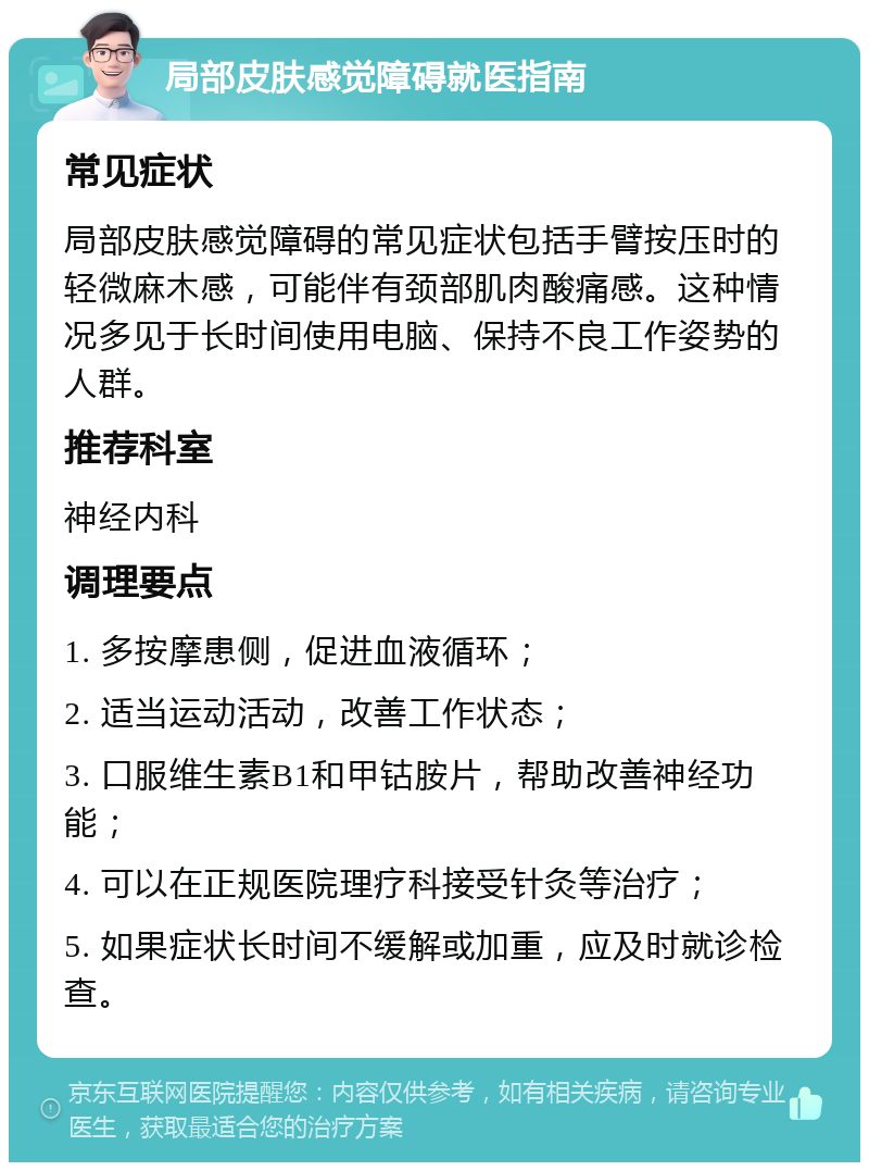 局部皮肤感觉障碍就医指南 常见症状 局部皮肤感觉障碍的常见症状包括手臂按压时的轻微麻木感，可能伴有颈部肌肉酸痛感。这种情况多见于长时间使用电脑、保持不良工作姿势的人群。 推荐科室 神经内科 调理要点 1. 多按摩患侧，促进血液循环； 2. 适当运动活动，改善工作状态； 3. 口服维生素B1和甲钴胺片，帮助改善神经功能； 4. 可以在正规医院理疗科接受针灸等治疗； 5. 如果症状长时间不缓解或加重，应及时就诊检查。