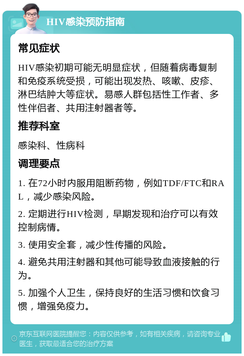 HIV感染预防指南 常见症状 HIV感染初期可能无明显症状，但随着病毒复制和免疫系统受损，可能出现发热、咳嗽、皮疹、淋巴结肿大等症状。易感人群包括性工作者、多性伴侣者、共用注射器者等。 推荐科室 感染科、性病科 调理要点 1. 在72小时内服用阻断药物，例如TDF/FTC和RAL，减少感染风险。 2. 定期进行HIV检测，早期发现和治疗可以有效控制病情。 3. 使用安全套，减少性传播的风险。 4. 避免共用注射器和其他可能导致血液接触的行为。 5. 加强个人卫生，保持良好的生活习惯和饮食习惯，增强免疫力。